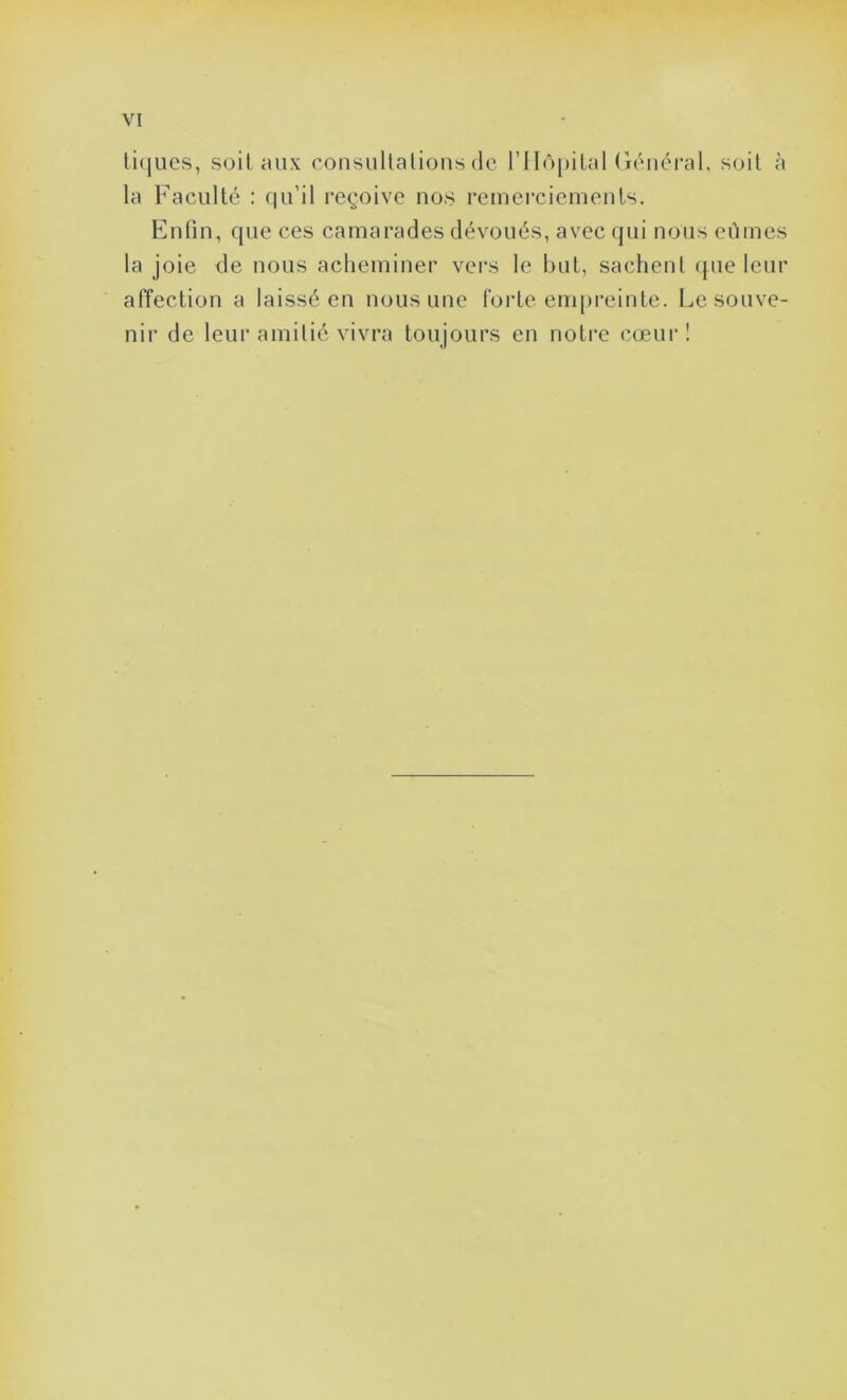 tiques, soit aux consultations de l’Hôpital Général, soit à la Faculté : qu’il reçoive nos remerciements. Enfin, que ces camarades dévoués, avec qui nous eûmes la joie de nous acheminer vers le but, sachent que leur affection a laissé en nous une forte empreinte. Le souve- nir de leur amitié vivra toujours en notre cœur !