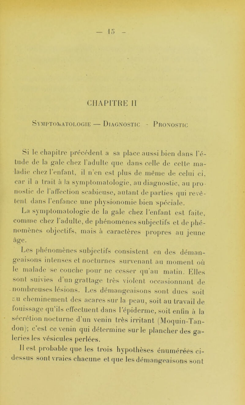 CHAPITRE II Symptomatologie — Diagnostic - Pronostic Si le chapitre précédent a sa place aussi bien dans l’é- tude de la gale chez l’adulte que dans celle de cette ma- ladie chez l’enfant, il n’en est plus de même de celui ci. car il a trait à la symptomatologie, au diagnostic, au pro- nostic de l'affection scabieusc, autant départies qui revê- tent dans l’enfance une physionomie bien spéciale. La symptomatologie de la gale chez l’enfant est faite, comme chez l’adulte, de phénomènes subjectifs et de phé- nomènes objectifs, mais à caractères propres au jeune Age. Les phénomènes subjectifs consistent en des déman- geaisons intenses et nocturnes survenant au moment où le malade se couche pour ne cesser qu’au matin. Elles sont suivies d'un grattage très violent occasionnant de nombreuses lésions. Les démangeaisons sont dues soit ai cheminement des acaressur la peau, soit au travail de louissage qu’ils effectuent dans l’épiderme, soit enlin à la sécrétion nocturne d’un venin très irritant (Moquin-Tan- don); c’est ce venin qui détermine sur le plancher des ga- leries les vésicules perlées. Il est probable que les trois hypothèses énumérées ci- dessus sont vraies chacune et que les démangeaisons sont