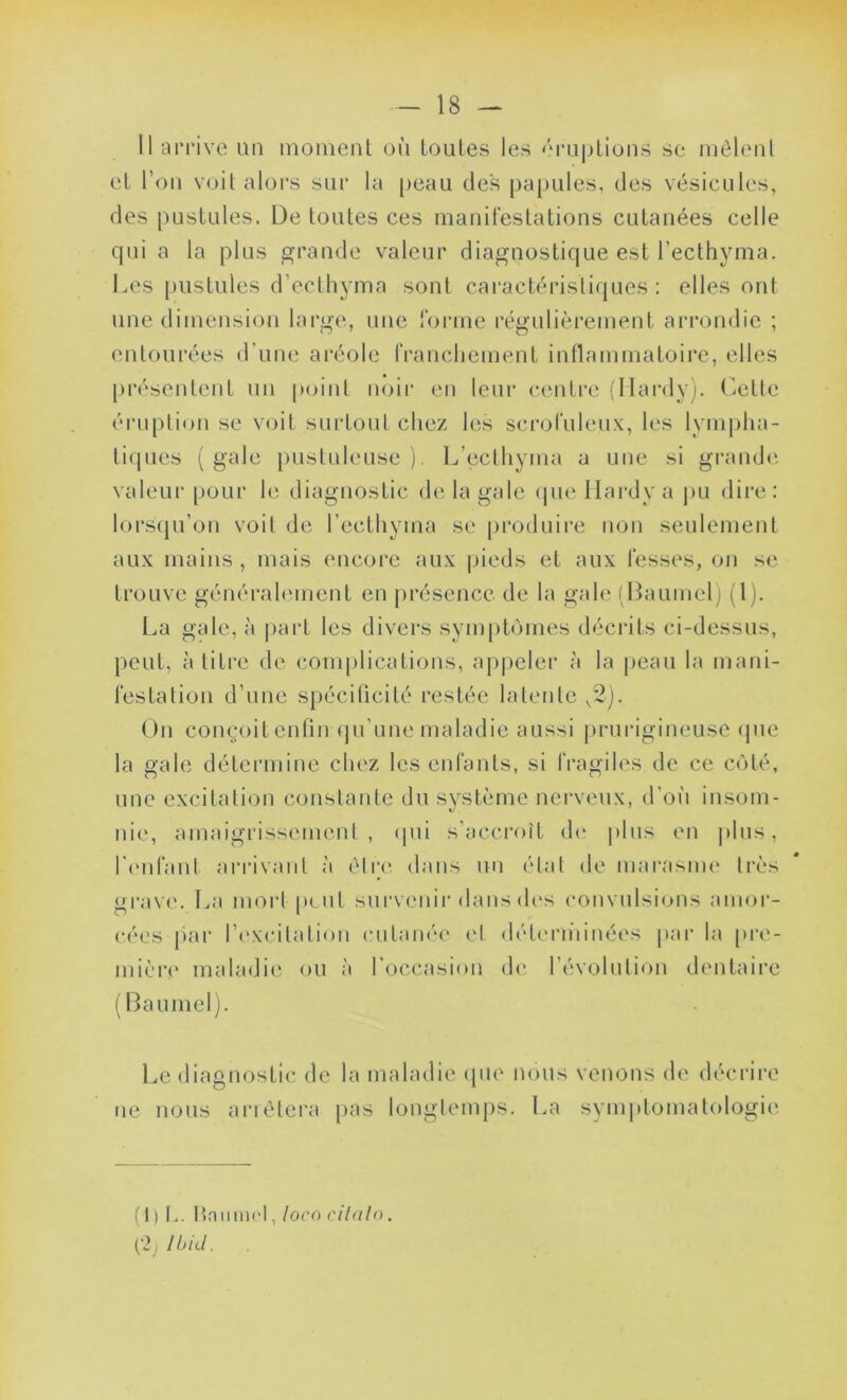 Il arrive un moment où toutes les éruptions se mêlent et l’on voit alors sur la peau des papules, des vésicules, des pustules. De toutes ces manifestations cutanées celle qui a la plus grande valeur diagnostique est l’ecthyma. Les pustules d’ecthyma sont caractéristiques: elles ont une dimension large, une forme régulièrement arrondie ; entourées d’une aréole franchement inflammatoire, elles présentent un point noir en leur centre (Hardy). Cette éruption se voit surtout chez les scrofuleux, les lympha- tiques (gale pustuleuse). L’ecthyma a une si grande valeur pour le diagnostic de la gale que Hardy a pu dire: lorsqu’on voit de l’eethyrna se produire non seulement aux mains , mais encore aux pieds et aux fesses, on se trouve généralement en présence de la gale (Baumel) (1). La gale, à part les divers symptômes décrits ci-dessus, peut, à titre de complications, appeler à la peau la mani- festation d’une spécificité restée latente v2). On conçoit enfin qu’une maladie aussi prurigineuse que la gale détermine chez les enfants, si fragiles de ce côté, une excitation constante du système nerveux, d’où insom- nie, amaigrissement, qui s’accroît de plus en plus, l'enfant arrivant à être dans un état de marasme très grave. La mort peut survenir dans des convulsions amor- cées par l’excitation cutanée et déterminées par la pre- mière maladie ou à l’occasion de l’évolution dentaire (Baumel). Le diagnostic de la maladie que nous venons de décrire ne nous arrêtera pas longtemps. La symptomatologie (1)1,. Hniuni'l, loc o ci tain, (2j Ibid.