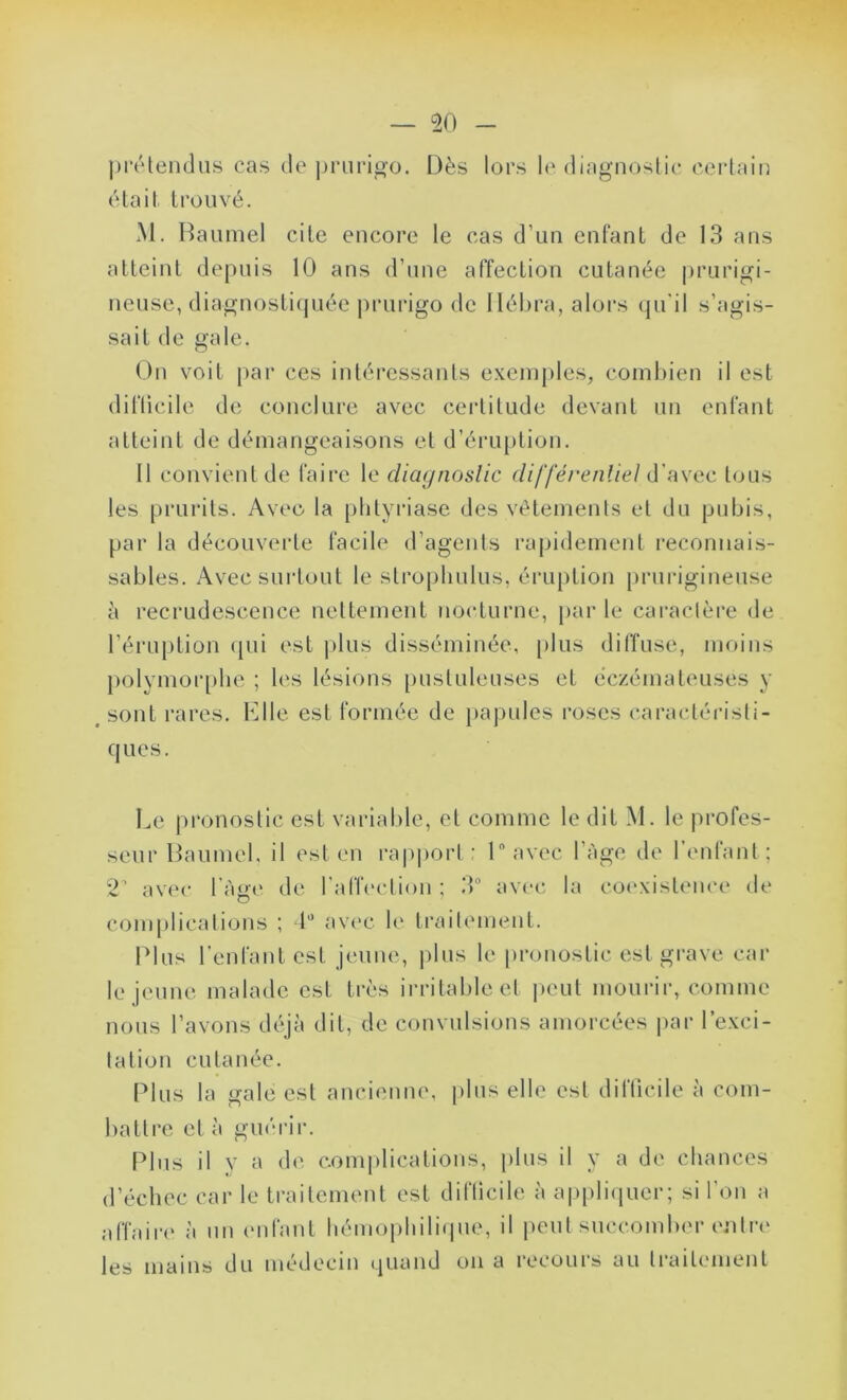 prétendus cas de prurigo. Dès lors le diagnostic certain était trouvé. M. Baumel cite encore le cas d’un enfant de 13 ans atteint depuis 10 ans d’une affection cutanée prurigi- neuse, diagnostiquée prurigo de Ilébra, alors qu'il s’agis- sait de gale. On voit par ces intéressants exemples, combien il est dilticile de conclure avec certitude devant un enfant atteint de démangeaisons et d’éruption. Il convient de faire le diagnostic différentiel d’avec tous les prurits. Avec la plityriase des vêtements et du pubis, par la découverte facile d’agents rapidement reconnais- sables. Avec surtout le strophulus, éruption prurigineuse à recrudescence nettement nocturne, par le caractère de l’éruption qui est plus disséminée, plus diffuse, moins polymorphe ; les lésions pustuleuses et eczémateuses y sont rares. Elle est formée de papules roses caractéristi- ques. Le pronostic est variable, et comme le dit M. le profes- seur Daumel, il est en rapport : ln avec l’Age de l’enfant ; 2 avec l’Age de l’affection ; 3° avec la coexistence de complications ; 4° avec le traitement. Plus l’enfant est jeune, plus le pronostic est grave car le jeune malade est très irritable et peut mourir, comme nous l’avons déjà dit, de convulsions amorcées par l’exci- tation cutanée. Plus la gale est ancienne, plus elle est difficile à com- battre et à guérir. Plus il y a de complications, plus il y a de chances d’échec car le traitement est difficile à appliquer; si l’on a affaire à un enfant hémophilique, il peut succomber entre les mains du médecin quand on a recours au traitement
