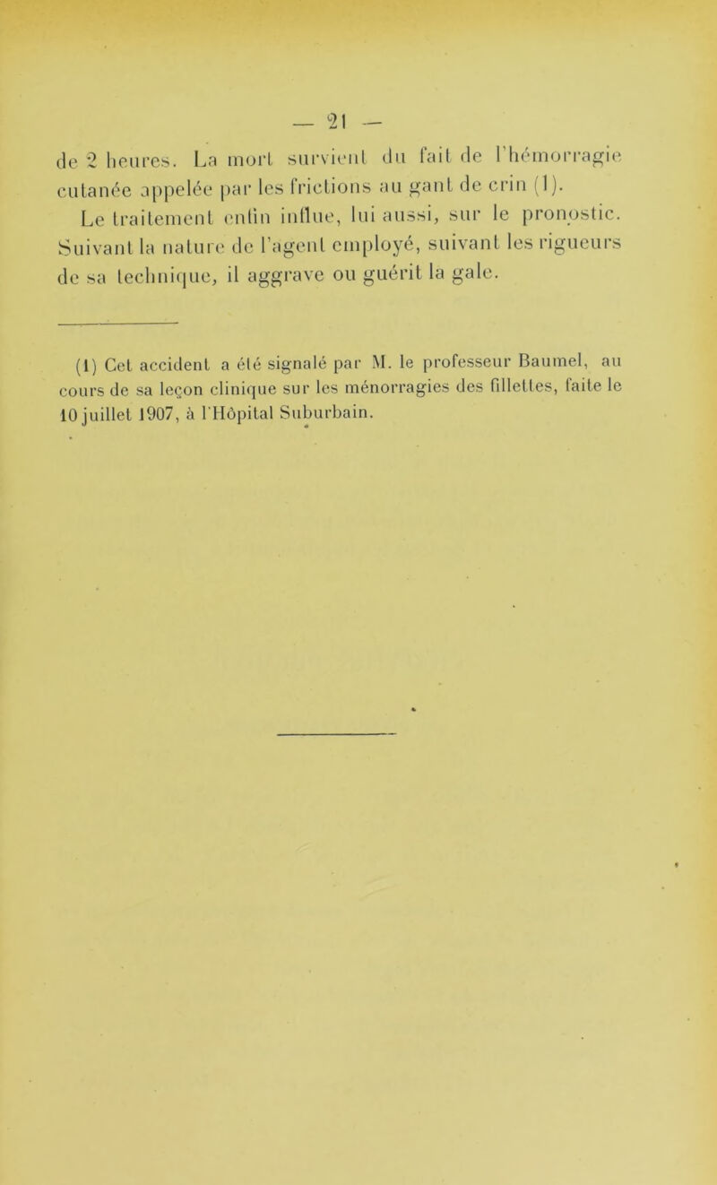 — <21 — de 2 heures. La mort survient du fait de l'hémorragie cutanée appelée par les frictions au gant de crin 11). Le traitement en tin intlue, lui aussi, sur le pronostic. Suivant la nature de l’agent employé, suivant les rigueurs de sa technique, il aggrave ou guérit la gale. (1) Cet accident a été signalé par M. le professeur Baumel, au cours de sa leçon clinique sur les ménorragies des fillettes, laite le 10 juillet 1907, à l'Hôpital Suburbain.