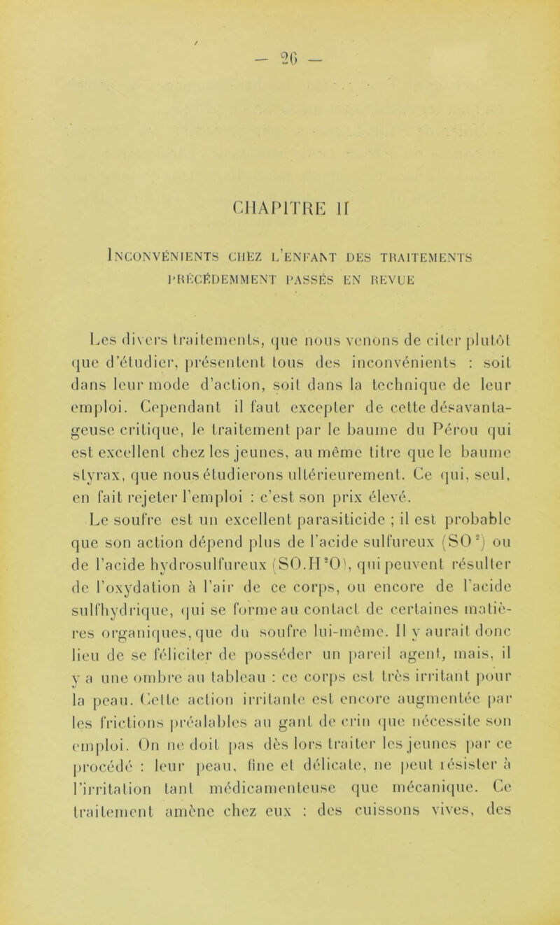 20 - CHAPITRE If Inconvénients chez l’enfant des traitements l’RÉCÉDEMMENT PASSÉS EN REVUE Les divers traitements, que nous venons de citer plutôt que d’étudier, présentent tous des inconvénients : soit dans leur mode d’action, soit dans la technique de leur emploi. Cependant il faut excepter de cette désavanta- geuse critique, le traitement par le baume du Pérou qui est excellent chez les jeunes, au même titre que le baume styrax, que nous étudierons ultérieurement. Ce qui, seul, en fait rejeter l’emploi : c’est son prix élevé. Le soufre est un excellent parasiticide ; il est probable que son action dépend plus de l’acide sulfureux (SOC ou de l’acide hydrosulfureux (S0.H*0), qui peuvent résulter de l’oxydation à l’air de ce corps, ou encore de l'acide sulfhydrique, qui se forme au contact de certaines matiè- res organiques, que du soufre lui-même. 11 y aurait donc lieu de se féliciter de posséder un pareil agent, mais, il y a une ombre au tableau : ce corps est très irritant pour la peau. Cette action irritante est encore augmentée par les frictions préalables an gant de crin que nécessite son emploi. On ne doit pas dès lors traiter les jeunes parce procédé : leur peau, fine et délicate, ne peut résister à l’irritation tant médicamenteuse que mécanique. Ce traitement amène chez eux : des cuissons vives, des