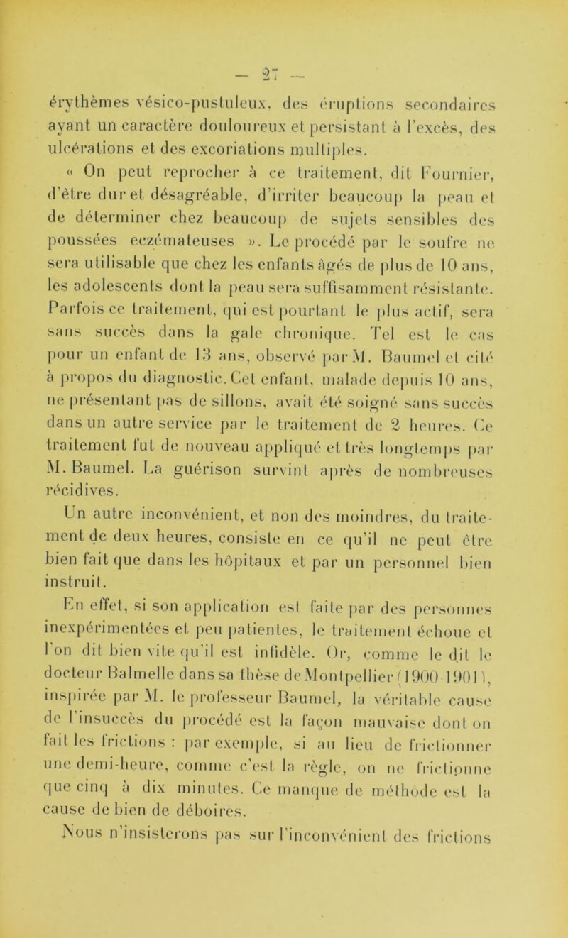 érythèmes vésico-pustuleux, des éruptions secondaires ayant un caractère douloureux et persistant à l’excès, des ulcérations et des excoriations multiples. « On peut reprocher à ce traitement, dit Fournier, d’être dur et désagréable, d’irriter beaucoup la peau et de déterminer chez beaucoup de sujets sensibles des poussées eczémateuses ». Le procédé par le soufre ne sera utilisable que chez les enfants âgés de plus de 10 ans, les adolescents dont la peau sera suffisamment résistante. Parfois ce traitement, qui est pourtant le plus actif, sera sans succès dans la gale chronique. Tel est le cas pour un enfant de 13 ans, observé parM. Baumel et cité à propos du diagnostic. Cet enfant, malade depuis 10 ans, ne présentant pas de sillons, avait été soigné sans succès dans un autre service par le traitement de 2 heures. Ce traitement fut de nouveau appliqué et très longtemps par M. Baumel. La guérison survint après de nombreuses récidives. Un autre inconvénient, et non des moindres, du traite- ment de deux heures, consiste en ce qu’il ne peut être bien fait que dans les hôpitaux et par un personnel bien instruit. En effet, si son application est faite par des personnes inexpérimentées et peu patientes, le traitement échoue et l'on dit bien vite qu’il est infidèle. Or, comme led.it le d oc teu r Ba 1 melle d ans sa t hèse d e M on tpel lier ( 1900 1901 ), inspirée parM. le professeur Baumel, la véritable cause de l’insuccès du procédé est la façon mauvaise dont on fait les frictions: par exemple, si au lieu de frictionner une demi-heure, comme c est la règle, on ne frictionne que cinq à dix minutes. Ce manque de méthode est la cause de bien de déboires. n’insisterons pas sur l’inconvénient des frictions