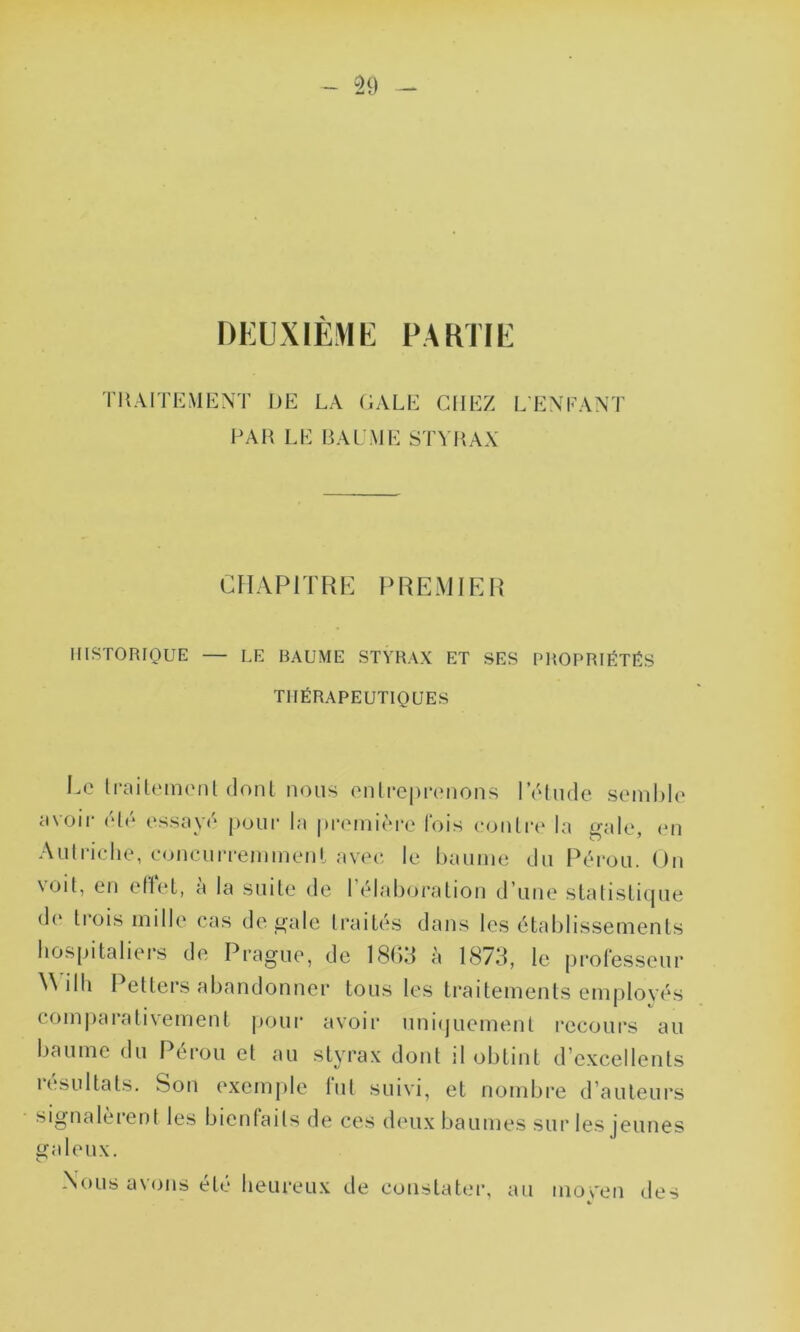 DEUXIÈME PARTIE TRAITEMENT DE LA GALE CHEZ LENFANT FAR LE BAUME STYRAX CHAPITRE PREMIER HISTORIQUE — LE BAUME STYRAX ET SES PROPRIÉTÉS THÉRAPEUTIQUES Ce traitement dont nous entreprenons l’étude semble avoir été essayé pour la première fois contre la gale, en Autriche, concurremment avec le baume du Pérou. On voit, en effet, à la suite de l'élaboration d’une statistique de li ois mille cas de gale traités dans les établissements hospitaliers de Prague, de 1863 à 1873, le professeur W iIh Petters abandonner tous les traitements employés comparativement pour avoir uniquement recours au baume du Pérou et au styrax dont il obtint d’excellents résultats. Son exemple fut suivi, et nombre d’auteurs signa le ient les bienfaits de ces deux baumes sur les jeunes galeux. Nous avons été heureux de constater, au inoven des K