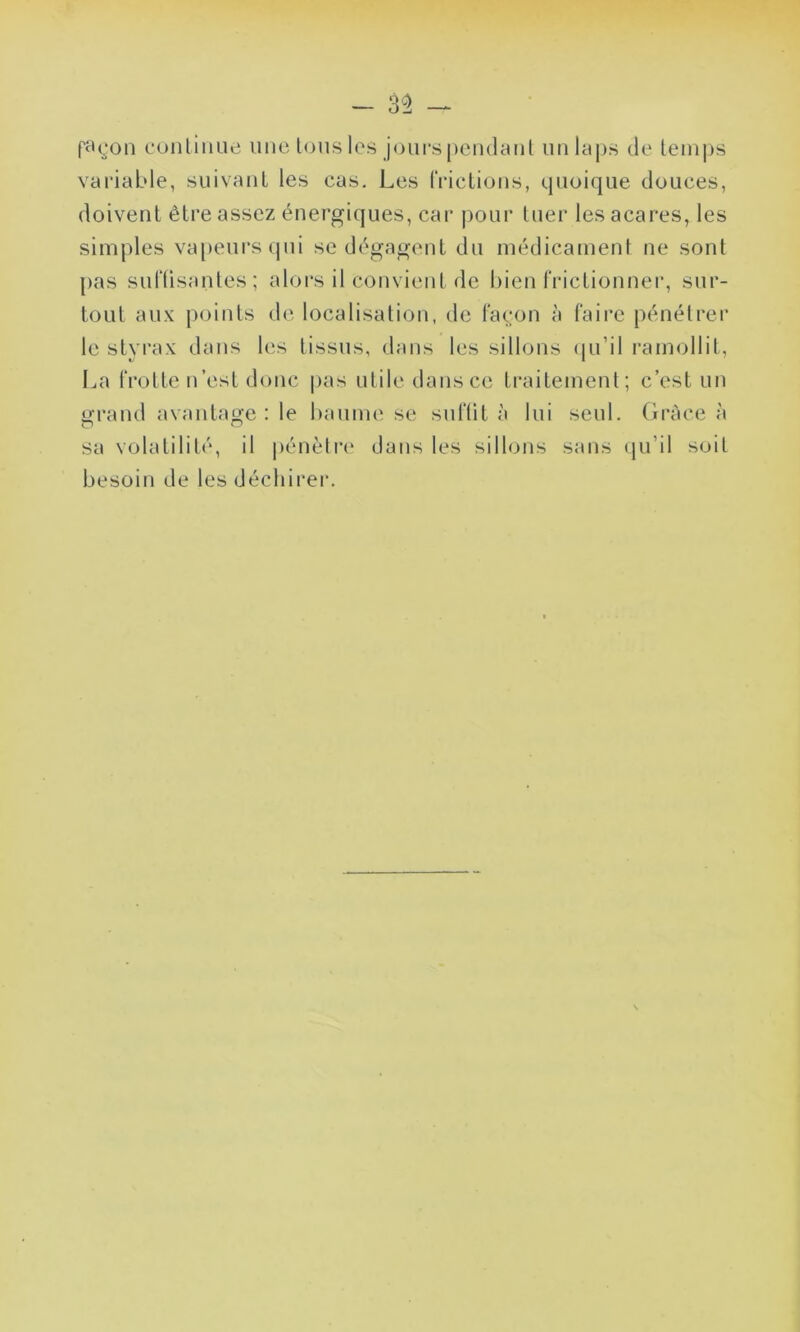 façon continue une tous les jours pendant un laps de temps variable, suivant les cas. Les frictions, quoique douces, doivent être assez énergiques, car pour tuer les acares, les simples vapeurs qui se dégagent du médicament ne sont pas suffisantes; alors il convient de bien frictionner, sur- tout aux points de localisation, de façon à faire pénétrer le styrax dans les tissus, dans les sillons qu’il ramollit, La frotte n’est donc pas utile dans ce traitement; c’est un grand avantage: le baume se suffit à lui seul. Grâce à sa volatilité, il pénètre dans les sillons sans qu’il soit besoin de les déchirer.