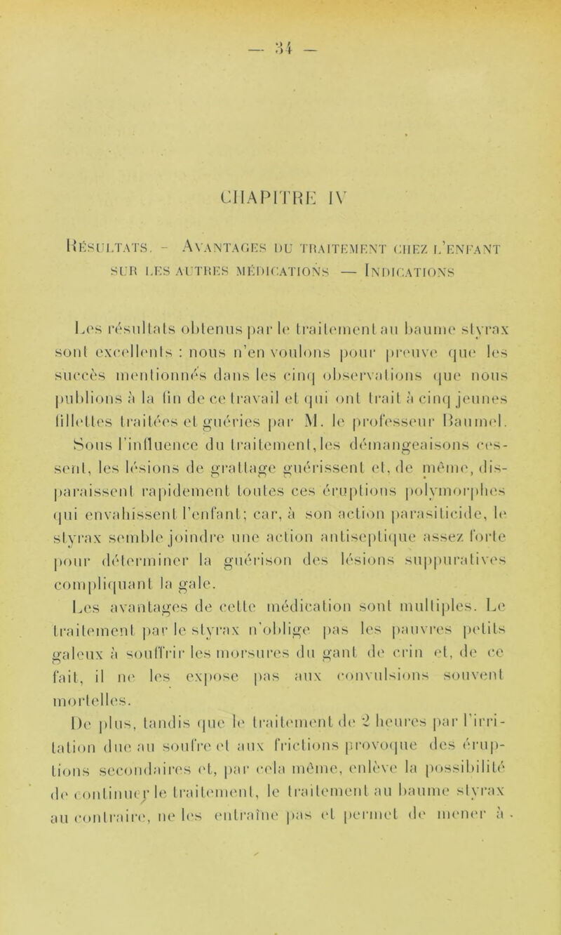 Résultats. - Avantages du traitement chez l’enfant SUR LES AUTRES MÉDICATIONS — INDICATIONS Los résultats obtenus par lo traitement au baume styrax sont excellents : nous n’en voulons pour preuve que les succès mentionnés dans les cinq observations que nous publions à la lin de ce travail et qui ont trait à cinq jeunes lillottes traitées et guéries par M. le professeur Raurnel. Sous l’influence du traitement,les démangeaisons ces- sent, les lésions de grattage guérissent et, de même, dis- paraissent rapidement toutes ces éruptions polymorphes qui envahissent l’enfant; car, à son action parasilicide, le styrax semble joindre une action antiseptique assez forte pour déterminer la guérison des lésions suppuratives compliquant la gale. Les avantages de cette médication sont multiples. Le traitement par le styrax n’oblige pas les pauvres petits «■aïeux à souffrir les morsures du gant de crin et, de ce o - fait, il ne les expose pas aux convulsions souvent mortelles. De plus, tandis que le traitement de 2 heures par l’irri- tation duc au soufre et aux frictions provoque des érup- tions secondaires et, par cela même, enlève la possibilité de continuer le traitement, le traitement au baume styrax au contraire, ne les entraîne pas et permet de mener à