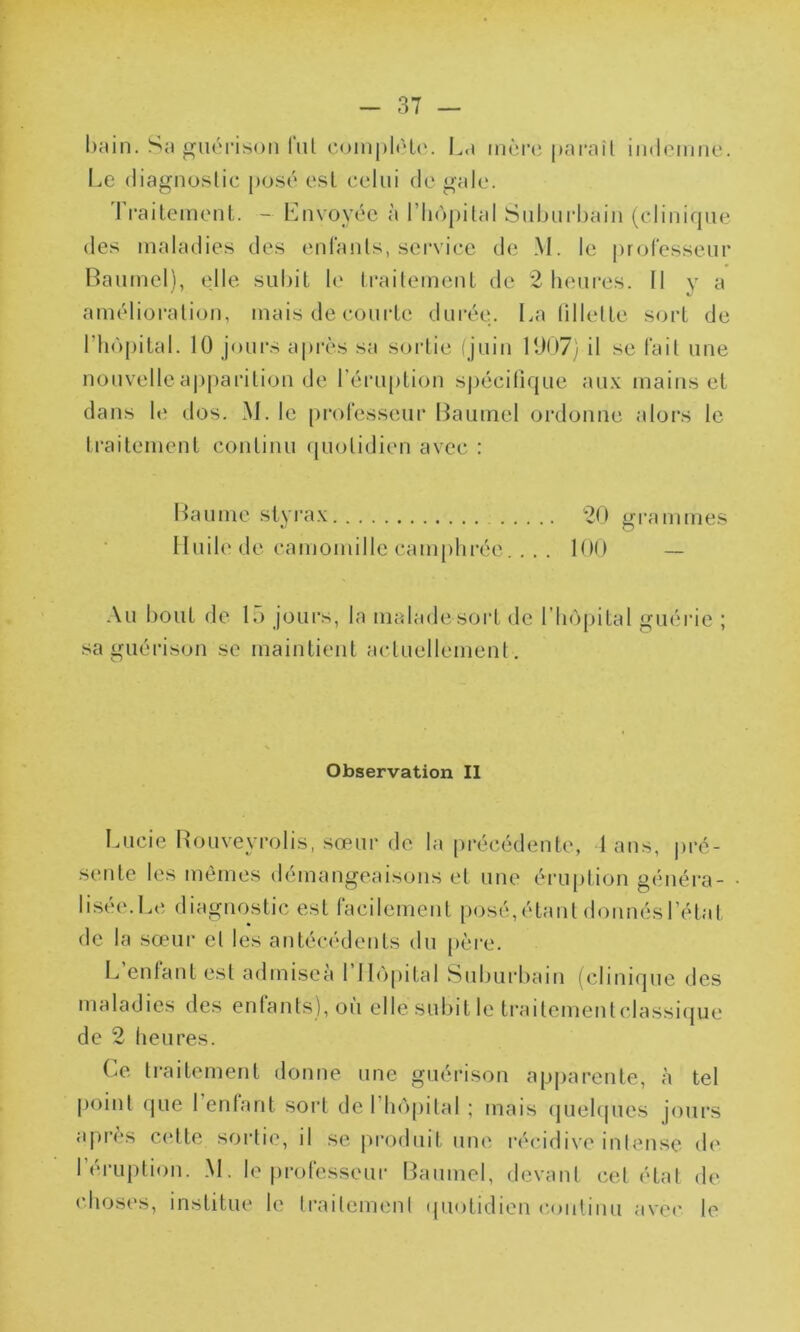 bain. Sa guérison lut complète. Lu mère paraît indemne. Le diagnostic posé est celui de gale. Traitement. - Envoyée à l'hôpital Suburbain (clinique des maladies des enfants, service de M. le professeur Baumel), elle subit le traitement de 2 heures. Il v a amélioration, mais de courte durée. La fillette sort de l’hôpital. 10 jours après sa sortie (juin 1907) il se fait une nouvelle apparition de l’éruption spécifique aux mains et dans le dos. M. le professeur Baumel ordonne alors le traitement continu quotidien avec : Baume styrax 20 grammes Huile de camomille camphrée... . 100 — Au bout de 15 jours, la malade sorl de l’hôpital guérie ; sa guérison se maintient actuellement. Observation II Lucie Rouveyrolis, sœur de la précédente, 1 ans, pré- sente les mêmes démangeaisons et une éruption généra- lisée.Le diagnostic est facilement posé,étant donnésl’état de la sœur et les antécédents du père. L enfant est admiscà I Hôpital Suburbain (clinique des maladies des enfants), où elle subit le traitementclassique de 2 heures. Ce traitement donne une guérison apparente, à tel point que 1 enfant sort de 1 hôpital ; mais quelques jours après cotte sortie, il se produit une récidive intense de l’éruption. M. le professeur Baumel, devant cet état de choses, institue le traitement quotidien continu avec le