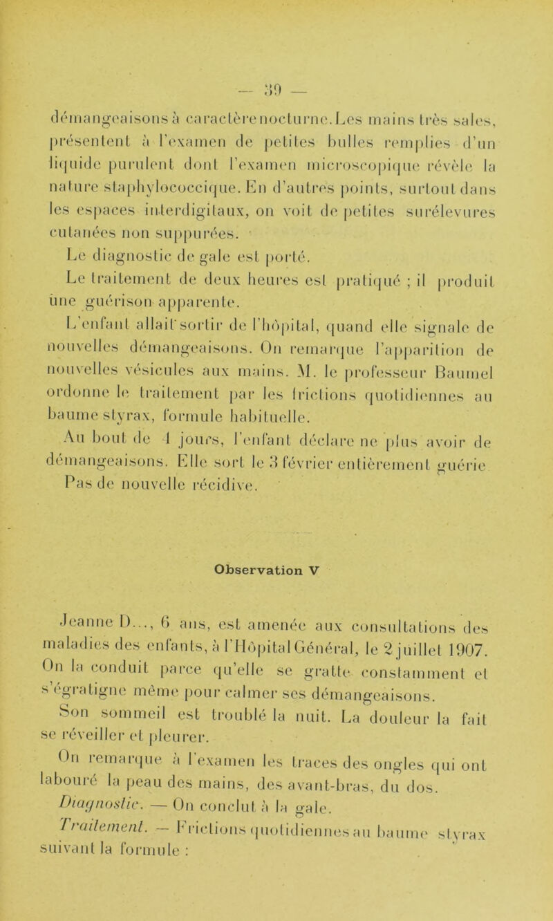 démangeaisons à caractère nocturne. Les mains très sales, présentent à l’examen de petites bulles remplies d’un liquide purulent dont l'examen microscopique révèle la nature staphylococcique. En d’autres points, surtout dans les espaces interdigitaux, on voit de petites surélevures cutanées non suppurées. Le diagnostic de gale est porté. Le traitement de deux heures est pratiqué ; il produit une guérison apparente. L entant allait sortir de I hôpital, quand elle signale de nouvelles démangeaisons. On remarque l’apparition de nouvelles vésicules aux mains. M. le professeur Bauinel ordonne le traitement par les frictions quotidiennes au baume styrax, formule habituelle. Au bout de 1 jours, l’enfant déclare ne plus avoir de démangeaisons. Elle sort le M février entièrement guérie Pas de nouvelle récidive;. Observation V Jeanne 1)..., 6 ans, est amenée aux consultations des maladies des enfants, à l’Hôpital Général, le 2 juillet 1907. ()n la conduit parce quelle se gratte constamment et s égratigné même pour calmer scs démangeaisons. Son sommeil est troublé la nuit. La douleur la fait se réveiller et pleurer. thi lemarque a 1 examen les traces des ongles qui ont labouré la peau des mains, des avant-bras, du dos. Diagnostic. — On conclut à la gale. 7 / aile me ni. — h ridions quotidiennes au baume styrax suivant la formule :