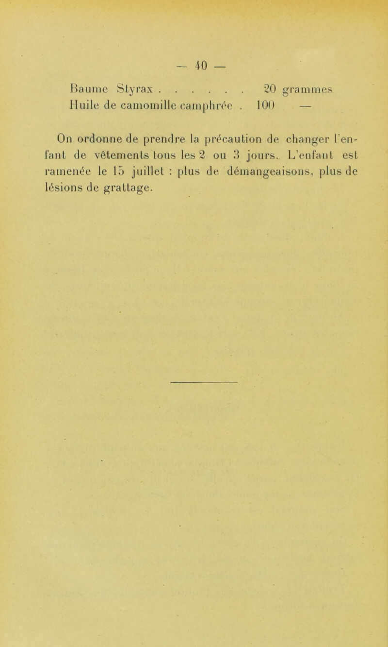 Baume Styrax 20 grammes Huile de camomille camphrée . 100 — On ordonne de prendre la précaution de changer ren- iant de vêtements tous les 2 ou 3 jours.. L’enfant est ramenée le 15 juillet : plus de démangeaisons, plus de lésions de grattage.