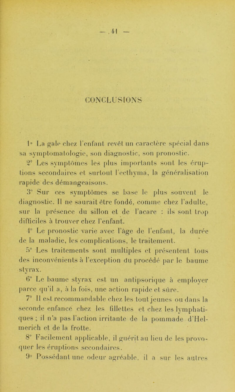 CONCLUSIONS 1° La gale chez l’enfant revêt un caractère spécial dans sa symptomatologie, son diagnostic, son pronostic. 2° Les symptômes les plus importants sont les érup- tions secondaires et surtout l’eethymâ, la généralisation rapide des démangeaisons. 3° Sur ces symptômes se base le plus souvent le diagnostic. Il ne saurait être fondé, comme chez l’adulte, sur la présence du sillon et de l’acare : ils sont trop difticiles à trouver chez l’enfant. 1° Le pronostic varie avec l’âge de l’enfant, la durée de la maladie, les complications, le traitement. b° Les traitements sont multiples et présentent tous des inconvénients à l’exception du procédé par le baume styrax. «y (L Le baume styrax est un antipsorique à employer parce qu’il a, à la fois, une action rapide et sûre. 1 Il est recommandable chez les tout jeunes ou dans la seconde enfance chez les fillettes et chez les lymphati- ques ; il n’a pas l’action irritante de la pommade d’Hel- merich et de la frotte. 8° facilement applicable, il guérit au lieu de les provo- quer les éruptions secondaires. 3° Possédant une odeur agréable, il a sur les autres