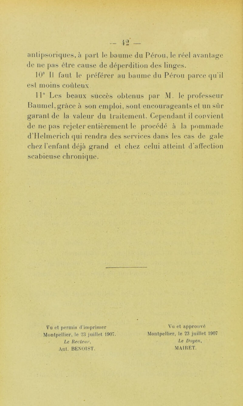 anlipsoriques, à part le baume du Pérou, le réel avantage de ne pas être cause de déperdition des linges. 10° Il faut le préférer au baume du Pérou parce qu’il est moins coûteux 11° Les beaux succès obtenus par M. le professeur Baumel,grâce à son emploi, sont encourageants et un sur garant de la valeur du traitement. Cependant il convient de ne pas rejeter entièrement le procédé à la pommade d’IIelmerich qui rendra des services dans les cas de gale chez l’enfant déjà grand et chez celui atteint d’alïection scabieuse chronique. Vu et permis d'imprimer Montpellier, le ‘23 juillet 1907. Le Recteur, Ant. BENOIST. Vu et approuvé Montpellier, le 23 juillet 1907 Le Doyen, MAIBET.