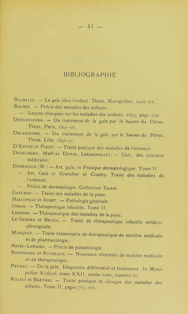 BIBLIOGRAPHIE Balmelle La gale chez 1 enfant. Thèse, Montpellier, iqoo ot. Baumel — Précis des maladies des enfants. Leçons cliniques sur les maladies des enfants. 1093, page 330. Descouleurs. — Du traitement de la gale par le baume du Pérou. Thèse, Paris, 1895-96. Delahousse. - Du traitement de la gale parle baume du Pérou. Thèse, Lille, 1896-97. D Espine et Picot. Traité pratique des maladies de l’enfance. Dechambre, Math'as Duval, Lerebouillet. — Dict. des sciences médicales. Dubreuilh (W.)— Art. gale, in Pratique dermatologique. Tome II — Art. Gale in Grancher et Comby. Traité des maladies de l'enfance. — Précis de dermatologie. Collection Testut. Gaucher. — Traité des maladies de la peau. Hallopeau et Apert. — Pathologie générale. Josias. — Thérapeutique infantile. Tome II. Leredde. — Thérapeutique des maladies de la peau. Le Gendre et Broca. — Traité de thérapeutique infantile médico- chirurgicale. Manquât. — Traité élémentaire de thérapeutique de matière médicale et de pharmacologie. Neveu-Lemaire. — Précis de parasitologie. Nothnagel et Rcssbach. — Nouveaux éléments de matière médicale et de thérapeutique. Prunac. — De la gaie. Diagnostic différentiel et traitement. In Mont- pellier IViédical, tome XXII, année 1906, numéro 16. Rilliet et Barthez. - Traité pratique et clinique des maladies des enfants. Tome II, pages 765-766.
