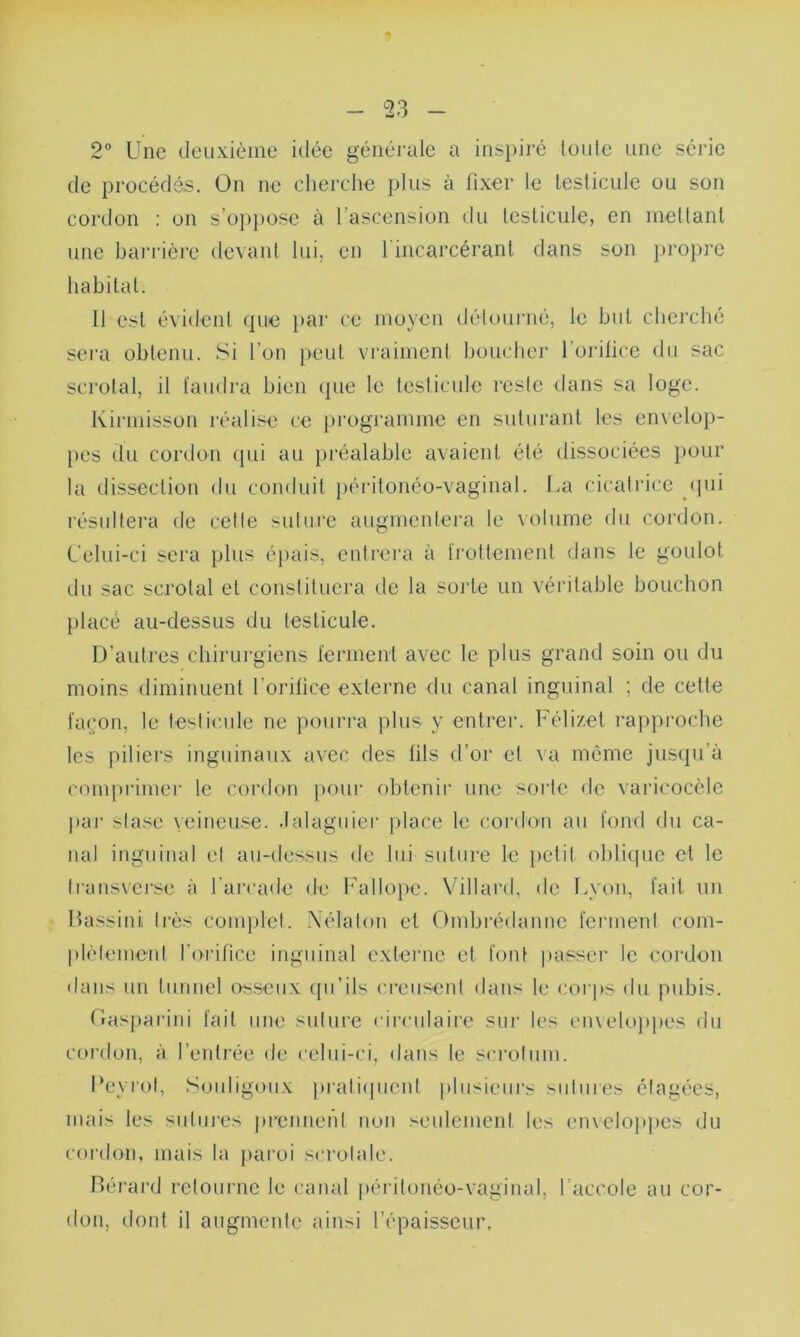 2° Une deuxième idée générale a inspiré loule une série de procédés. On ne cherche plus à fixer le testicule ou son cordon : on s’oppose à l ascension du testicule) en mettant une barrière devant lui, en l'incarcérant dans son propre habitat. Il est évident que par ce moyen détourné, le but cherché sera obtenu. Si l’on peut vraiment boucher l’orifice du sac scrutai, il faudra bien que le testicule reste dans sa loge. Kirmisson réalise ce programme en suturant les envelop- pes du cordon (pii au préalable avaient été dissociées pour la dissection du conduit péritonéo-vaginal. La cicatrice qui résultera de cette suture augmentera le volume du cordon. Celui-ci sera plus épais, entrera à frottement dans le goulot du sac scrotal et constituera de la sorte un véritable bouchon placé au-dessus du testicule. D’autres chirurgiens ferment avec le plus grand soin ou du moins diminuent l’orifice externe du canal inguinal ; de cette façon, le testicule ne pourra plus y entrer. Félizet rapproche les piliers inguinaux avec des fils d’or et va même jusqu’à comprimer le cordon pour obtenir une sorte de varicocèle par stase veineuse, .lalaguier place le cordon au fond du ca- nal inguinal et au-dessus de lui suture le petit oblique et le transverse à l’arcade de Fallopc. Villard, de Lyon, fait un Bassini 1res complet. Nélaton et Ombrédannc ferment com- plètement l’orifice inguinal externe et font passer le cordon dans un tunnel osseux qu’ils creusent dans le corps du pubis. Oasparini fait une suture circulaire sur les enveloppes du cordon, à l’entrée de celui-ci, dans le scrotum. l’eyrol, Souligoux pratiquent plusieurs sutures étagées, mais les sutures prennent non seulement les enveloppes du cordon, mais la paroi scrolale. Bérard retourne le canal péritonéo-vaginal, l’accole au cor- don, dont il augmente ainsi l’épaisseur.