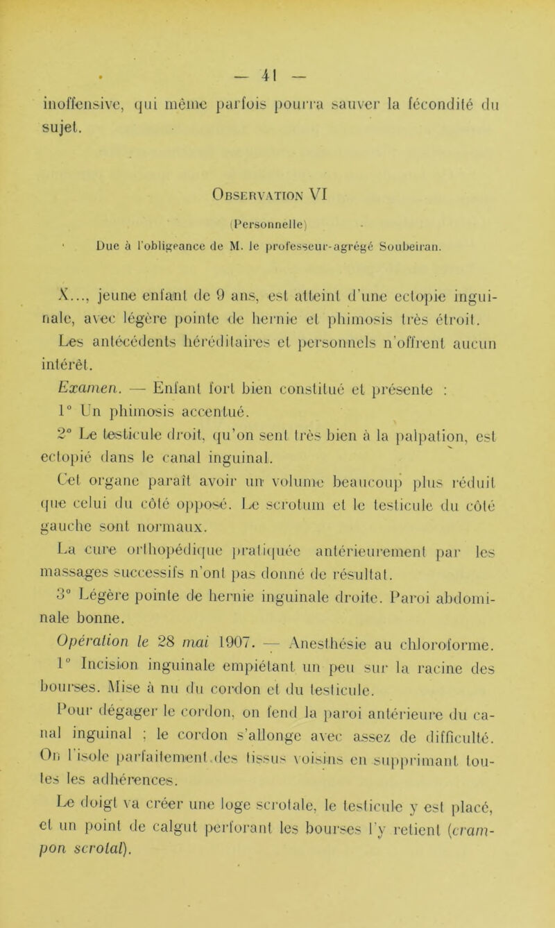 -41 - inoffensive, qui même parfois pourra sauver la fécondité du sujet. Observation VI (Personnelle) Due à l'obligeance de M. le professeur-agrégé Soubeiran. X..., jeune enlant de 9 ans, est atteint d’une ectopie ingui- nale, avec légère pointe de hernie et phimosis très étroit. Les antécédents héréditaires et personnels n’offrent aucun intérêt. Excunen. — Enfant fort bien constitué et présente : 1° Un phimosis accentué. 2° Le testicule droit, qu’on seul très bien à la palpation, est ectopié dans le canal inguinal. Cet organe paraît avoir un volume beaucoup plus réduit que celui du côté opposé. Le scrotum cl le testicule du côté gauche sont normaux. La cure orthopédique pratiquée antérieurement par les massages successifs n’ont pas donné de résultat. • i° Légère pointe de hernie inguinale droite. Paroi abdomi- nale bonne. Opération le 28 niai 1907. — Anesthésie au chloroforme. I Incision inguinale empiétant un peu sur la racine des bourses. Mise à nu du cordon et du testicule. Pour dégager le cordon, on fend la paroi antérieure du ca- nal inguinal ; le cordon s’allonge avec assez de difficulté. On I isole parfaitement.des tissus voisins en supprimant tou- tes les adhérences. Le doigt va créer une loge scrotale, le testicule y est placé, cl un point de calgut perforant les bourses l’y relient (cram- pon scrolal).