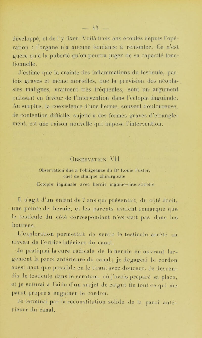 développé, et de l’v fixer. Voilà trois ans écoulés depuis l’opé- ration ; l’organe n’a aucune tendance à remonter. Ce n’est guère cju’à la puberté qu'on pourra juger de sa capacité fonc- tionnelle. J’estime que la crainte des inflammations du testicule, par- fois graves et même mortelles, que la prévision des néopla- sies malignes, vraiment très fréquentes, sont un argument puissant en faveur de l’intervention dans l’ectopie inguinale. Au surplus, la coexistence d'une hernie, souvent douloureuse, de contention difficile, sujette à des formes graves d'étrangle- ment, est une raison nouvelle qui impose l’intervention. Observation VU Observation due à l’obligeance du Dr Louis Kuster, chef de clinique chirurgicale Ectopie inguinale avec hernie inguino-interslilielle Tl s'agit d’un entant de 7 ans qui présentait, du côté droit, une pointe de hernie, et les parents avaient remarqué (pie le testicule du coté correspondant n’existait pas dans les bourses. L’exploration permettait de sentir le testicule arrêté au niveau de l’orifice inférieur du canal. Je pratiquai la cure radicale de la hernie en ouvrant lar- gement la paroi antérieure du canal; je dégageai le cordon aussi haut (pie possible en le tirant avec douceur. Je descen- dis le testicule dans le scrotum, oit j’avais préparé sa place, et je suturai à l’aide d’un surjet de catgut fin tout ce qui me parut propre à engainer le cordon. Je terminai par la reconstitution solide de la paroi anté- rieure du canal.