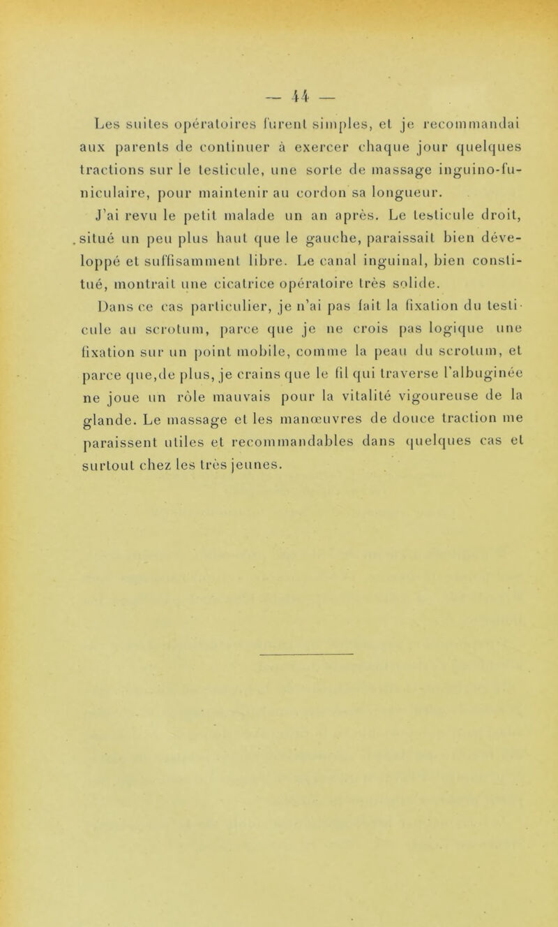 Les suites opératoires lurent simples, et je recommandai aux parents de continuer à exercer chaque jour quelques tractions sur le testicule, une sorte de massage inguino-fu- niculaire, pour maintenir au cordon sa longueur. J’ai revu le petit malade un an après. Le testicule droit, situé un peu plus haut que le gauche, paraissait bien déve- loppé et suffisamment libre. Le canal inguinal, bien consti- tué, montrait une cicatrice opératoire très solide. Dans ce cas particulier, je n’ai pas lait la fixation du testi- cule au scrotum, parce que je ne crois pas logique une fixation sur un point mobile, comme la peau du scrotum, et parce que,de plus, je crains que le fil qui traverse l'albuginée ne joue un rôle mauvais pour la vitalité vigoureuse de la glande. Le massage et les manœuvres de douce traction me paraissent utiles et recommandables dans quelques cas et surtout chez les très jeunes.