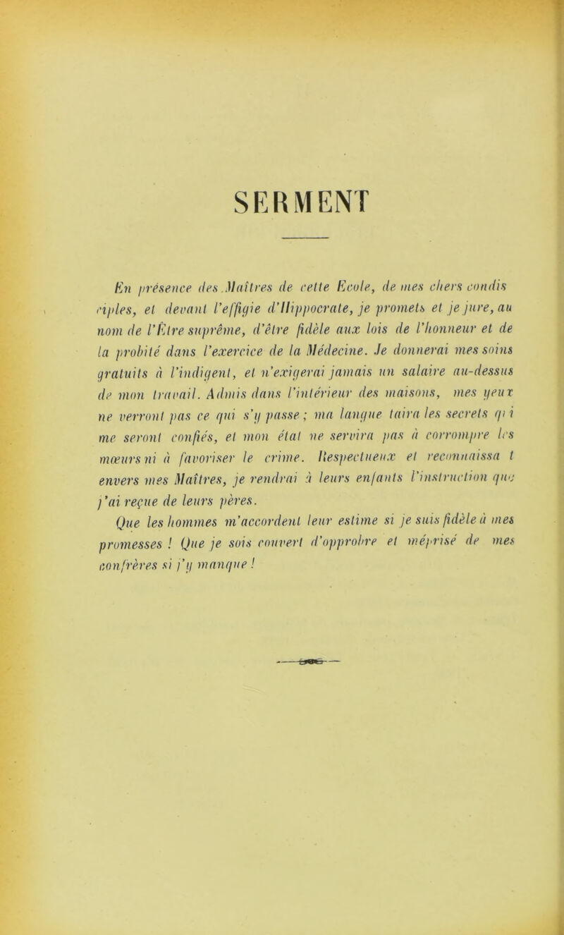 SERMENT En iirésence des Maîtres de cette Ecole, demes chers candis cifdes, et devant l’effigie d’Hippocrate, je promets et je jure, au nom de l’Etre suprême, d’être fidèle aux lois de l’honneur et de la probité dans l’exercice de la Médecine. Je donnerai mes soins gratuits à l’indigent, et n’exigerai jamais un salaire au-dessus de mon Ira rail. Admis dans l’intérieur des maisons, mes peux ne verront }>as ce gui s’g passe; ma langue taira les secrets gii me seront confiés, et mon étal ne servira pas à corrompre les mœurs ni à favoriser le crime. Respectueux et reconnaissa t envers mes Maîtres, je rendrai à leurs enfants l instruction guo j’ai reçue de leurs pères. Que les hommes m’accordent leur estime si je suis fidèle à mes promesses ! Que je sois couvert d’opprobre et méprisé de mes confrères si j’g mangue !