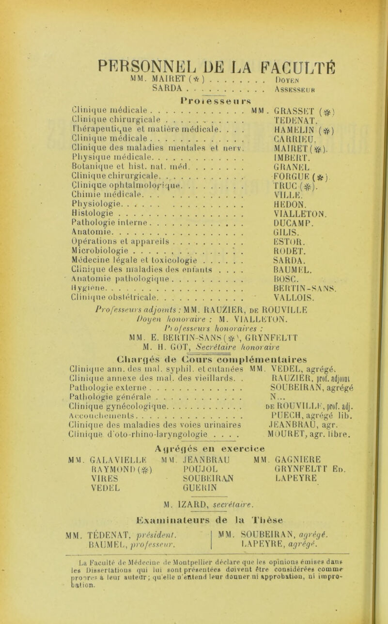 PERSONNEL ÜE LA FAGULTIi: MM. MAIRET(*) Doykn SARDA Assesskur I*roi e sse n i*s Cliiü(|ue médicale MM. GRASSIlT {^) Cliiii(iue cliirurgicale TEDliNAT. ritérapeutique et matière médicale. , . . HAMELIN {^) Clinique médicale CARRIEU. Clinique des maladies mentales et nerv. MAlRET(ff‘). Pliysi(iue médicale IMRIîlUr. Botani(|ue et liist. nal. méd GRANEL Glini(juechirurgicale. FORGüE(ÿif) Clinique ophtalmolcDgique TRUC (^). Chimie médicale VHJ.E. Physiologie HEDON. Histologie VIALLETON. Pathologie interne ÜUCAMP. Anatomie GILIS. Opérations et appareils ESTOR. Microbiologie * . RODET. Médecine légale et toxicologie SARDA. Clinique des maladies des enfants .... BAUMEL. • Anatomie pathologifjue BOSC. Hygiene BEILI’IN-SANS. Clini(jue obslélricale ' VALLOIS. Professeurs adjoints : MM. RAUZIER, de ROUVILLE Doyen honoraire : M. VlALLEl’ON. Piofesseurs honoraires: MM. E. BERTlN-SANS(^ft^\GRYNFELTT M. H. GOT, Secrétaire honoraire Cliarijé.s de Cours coiiiplémenlaires Clini(jue ann.des mal. syphil. etcutanées MM. VEDEL, agrégé. Clinicpie annexe des mal. des vieillards. . RAUZIER, prof, adjoifll Pathologie externe SOüBEIRAN, agrégé Pathologie générale N... Clinique gynécologique de ROU\-ILU' , prof. adj. Accoiichemonts PUECH, agrégé lih. Clinique dos maladies des voies urinaires .lEANBRAU, agr. Clinique d’oto-rhino-laryngologie .... MOURE I\ agr. libre. M VI. A(|ré(|és en exercice GALA VIELLE M\l. .lEANBRAU BAYMOND(r^) POlJ.IOL VIRES SOUBEIILVN VEDEL GUEIUN MM. GAGNIERE GBYNFELTl’ En. LAPEYRE M. IZARD, secrétaire. Kxainiiiateiirs de la Thèse MM. TÉDENAT, président. BAUMEI., pi’o/essenr. MM. SOÜBEIRAN, LAPRYRE, agrégé'. La Faculté do .Vlédeoino de .Moutpcllier déclare que les opinions émises dans les Dissertations qui lui sont présentées doivent être considérées comme nroirop à leur auteur ; qu elle n’entend leur donner ni approbation, ni impro- tation.