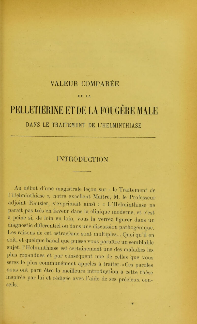 DE LA DANS LE TRAITEMENT DE L’HELMINTHIASE INTRODUCTION Au début d’une magistrale leçon sur « le Traitement de l’Helminthiase », notre excellent Maître,- M. le Professeur adjoint Rauzier, s exprimait ainsi .* « L Helminthiase ne paraît pas très en faveur dans la clinique moderne, et c’est à peine si, de loin en loin, vous la verrez figurer dans un diagnostic différentiel ou dans une discussion pathogénique. Les raisons de cet ostracisme sont multiples... Quoi qu’il en soit, et quelque banal que puisse vous paraître un semblable sujet, l’Helminthiase est certainement une des maladies les plus répandues et par conséquent une de celles que vous serez le plus communément appelés à traiter. » Ces paroles nous ont paru être la meilleure introduction à cette thèse inspirée par lui et rédigée avec l’aide de ses précieux con- seils.