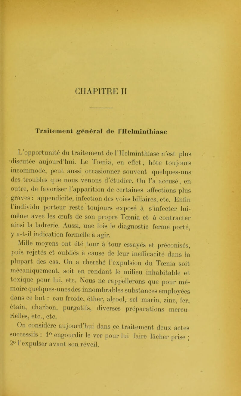 Traitement général de l'Helminthiase L’opportunité du traitement de l’Helminthiase n’est plus •discutée aujourd’hui. Le Toenia, en effet, hôte toujours incommode, peut aussi occasionner souvent quelques-uns des troubles que nous venons d’étudier. On l’a accusé, en outre, de favoriser l’apparition de certaines affections plus graves : appendicite, infection des voies biliaires, etc. Enfin l’individu porteur reste toujours exposé à s’infecter lui- même avec les œufs de son propre Tœnia et à contracter ainsi la ladrerie. Aussi, une fois le diagnostic ferme porté, y a-t-il indication formelle à agir. Mille moyens ont été tour à tour essayés et préconisés, puis rejetés et oubliés à cause de leur inefficacité dans la plupart des cas. On a cherché l’expulsion du Tœnia soit mécaniquement, soit en rendant le milieu inhabitable et toxique pour lui, etc. Nous ne rappellerons que pour mé- moire quelques-unes des innombrables substances employées dans ce but : eau froide, éther, alcool, sel marin, zinc, fer, étain, charbon, purgatifs, diverses préparations mercu- rielles, etc., etc. On considère aujourd’hui dans ce traitement deux actes successifs : 1° engourdir le ver pour lui faire lâcher prise ; 2° l’expulser avant son réveil.