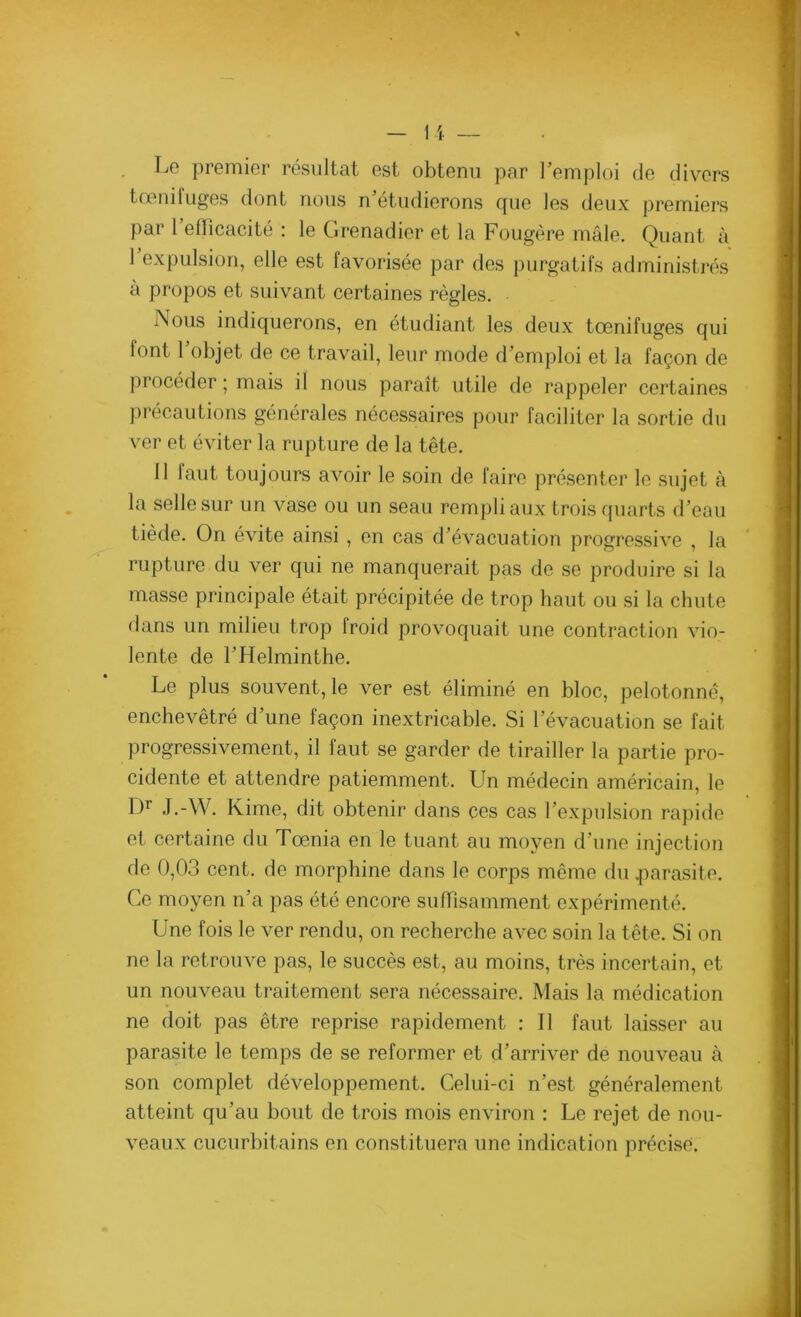 Lo premier résultat est obtenu par l’emploi de divers tœni luges dont nous n étudierons que les deux premiers f)ar 1 efficacité : le Grenadier et la Fougère mâle. Quant à 1 expulsion, elle est favorisée par des purgatifs administrés à propos et suivant certaines règles. Nous indiquerons, en étudiant les deux tœnifuges qui font F objet de ce travail, leur mode d’emploi et la façon de procéder ; mais il nous paraît utile de rappeler certaines précautions générales nécessaires pour faciliter la sortie du ver et éviter la rupture de la tête. 11 laut toujours avoir le soin de faire présenter le sujet à la selle sur un vase ou un seau rempli aux trois quarts d’eau tiède. On évite ainsi, en cas d’évacuation progressive , la rupture du ver qui ne manquerait pas de se produire si la masse principale était précipitée de trop haut ou si la chute dans un milieu trop froid provoquait une contraction vio- lente de l’Helminthe. Le plus souvent, le ver est éliminé en bloc, pelotonné, enchevêtré d’une façon inextricable. Si l’évacuation se fait progressivement, il faut se garder de tirailler la partie pro- cidente et attendre patiemment. Un médecin américain, le Dr J.-W. Kime, dit obtenir dans ces cas l’expulsion rapide et certaine du Tœnia en le tuant au moyen d’une injection de 0,03 cent, de morphine dans le corps même du .parasite. Ce moyen n’a pas été encore suffisamment expérimenté. Une fois le ver rendu, on recherche avec soin la tête. Si on ne la retrouve pas, le succès est, au moins, très incertain, et un nouveau traitement sera nécessaire. Mais la médication ne doit pas être reprise rapidement : Il faut laisser au parasite le temps de se reformer et d’arriver de nouveau à son complet développement. Celui-ci n’est généralement atteint qu'au bout de trois mois environ : Le rejet de nou- veaux cucurbitains en constituera une indication précisé.