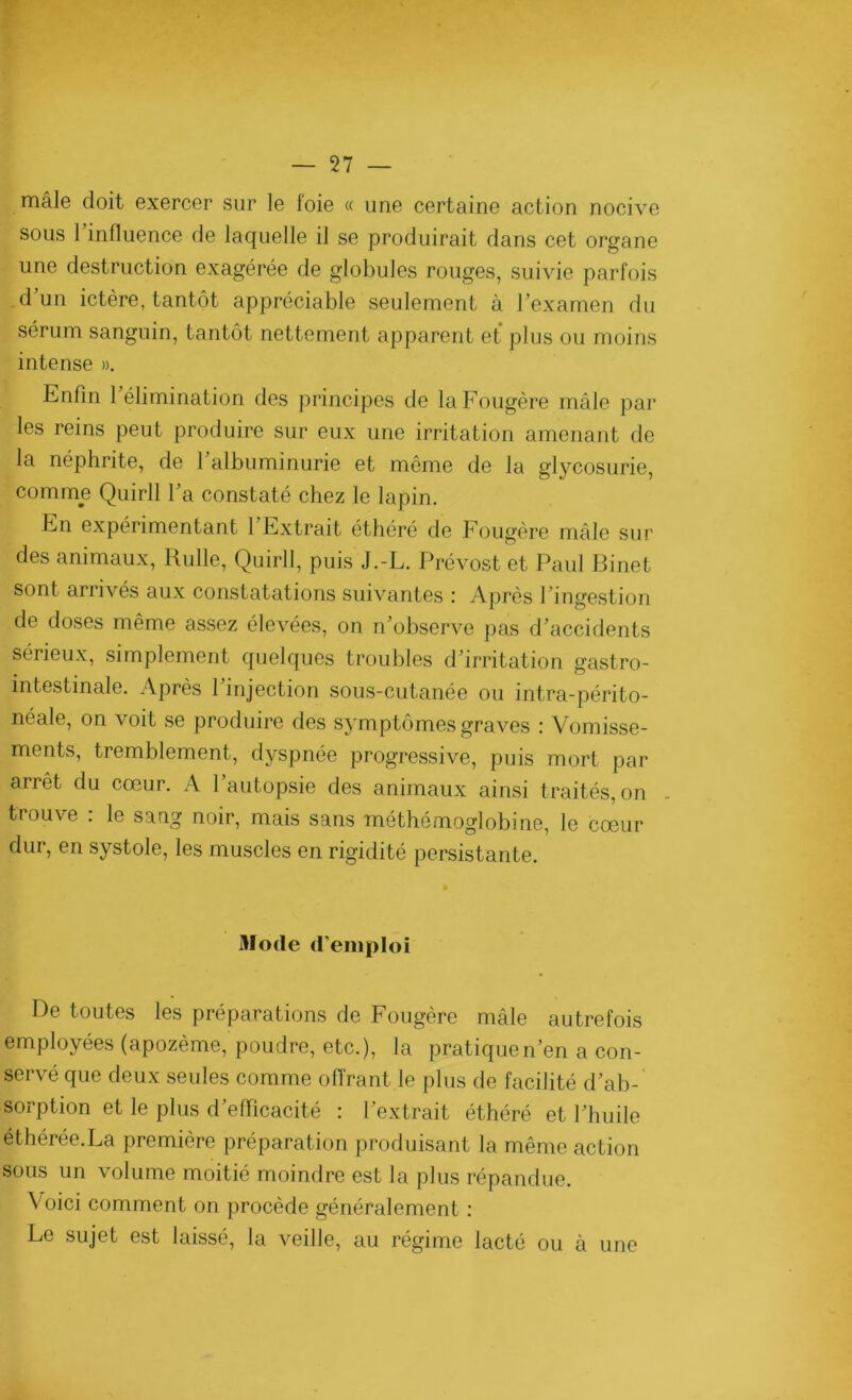 mâle doit exercer sur le foie « une certaine action nocive sous 1 influence de laquelle il se produirait dans cet organe une destruction exagérée de globules rouges, suivie parfois d’un ictère, tantôt appréciable seulement à l’examen du sérum sanguin, tantôt nettement apparent et plus ou moins intense ». Enfin 1 élimination des principes de la Fougère mâle par les reins peut produire sur eux une irritation amenant de la néphrite, de l’albuminurie et même de la glycosurie, comme Quirll l’a constaté chez le lapin. En expérimentant 1 Extrait éthéré de Fougère mâle sur des animaux, Rulle, Quirll, puis J.-L. Prévost et Paul Binet sont arrivés aux constatations suivantes : Après l’ingestion de doses même assez élevées, on n’observe pas d’accidents sérieux, simplement quelques troubles d’irritation gastro- intestinale. Après l’injection sous-cutanée ou intra-périto- néale, on voit se produire des symptômes graves : Vomisse- ments, tremblement, dyspnée progressive, puis mort par arrêt du cœur. A l’autopsie des animaux ainsi traités, on . trouve : le sang noir, mais sans méthémoglobine, le cœur dur, en systole, les muscles en rigidité persistante. Mode d’emploi De toutes les préparations de Fougère mâle autrefois employées (apozème, poudre, etc.), la pratiquen’en a con- servé que deux seules comme offrant le plus de facilité d’ab- sorption et le plus d’efficacité : l’extrait éthéré et l’huile éthérée.La première préparation produisant la même action sous un volume moitié moindre est la plus répandue. Voici comment on procède généralement : Le sujet est laissé, la veille, au régime lacté ou à une