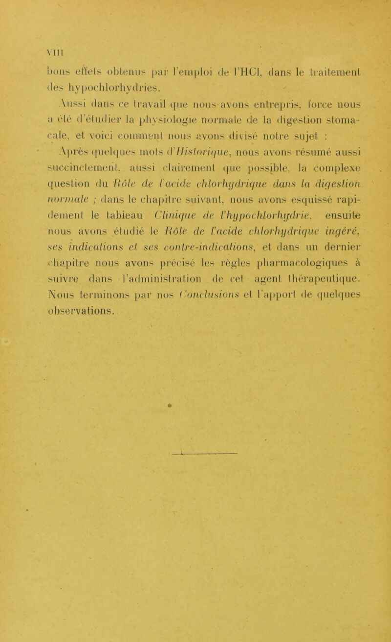 Mil bons elïels oljteniis par l’iïiiiploi de l’IlCl, dans le liaitemeiil des hypochlorhydries. Aussi dans ce li-axaii ([ne nous avons entre))ris. loi'ce nous a élé (rélndi(u- la j)hvsiologie noj’inale de la digeslion sloina- cale, et voici eomiufeul nous avons divisé noh'C sujet : A|»rès (pielcpies mois d7//.s/onVyue, nous avons résumé aussi sueeinctemeid. aussi clairemeid (pie poss[ble, la complexe (piestiou du lîôlc de l'aride rhloviuidviqne daini la dujeslion noiinalc ; dans le chapitre suivant, nous avons esquissé rapi- dement le tableau Clinique de ihypuclüorlujdrie, ensuite nous avons étudié le Rôle de l’acide cldorhudtdque ingéré, ses indicalions el ses cunlre-indicalions, et dans un derniei’ chapitre nous avons précisé les règles pharmacologiques à suivre dans l’aduHnistralion de cet agent lhérapeuti(|ue. i\ous lermiuons par nos ( 'oiu lusions el l’ajqiorl de (pielques observations. t