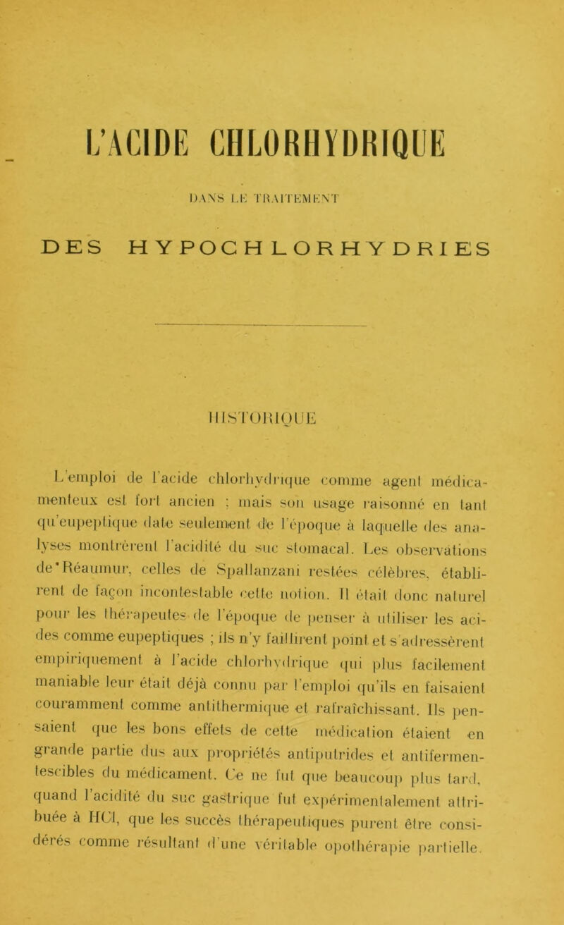 L’ACIDE CHLORHYDRIQUE DANS LI-; TMAITHMIvN'l' DES HYPOCHLORHYDRIES MIS rolîlOlJE L’i^iiiploi de l’acide chlorliydruiue comme agent médica- menteux est lüi’t ancien ; mais son usage raisonné en tant qu’eni)e])ti([ne date seulement die l’époiiue à laquelle des ana- 1}ses montrèrent 1 acidité du suc stomacal. Les observations de'Réauinur, celles de Spallanzani restées célèbres, établi- rent de façon incontestable cette notion. 11 était donc naturel pour les tbéraiieutes-de l’époque de jienseï' à utiliser les aci- des comme eupepliques ; ils n’y faillirent })oml et s’adressèrent empiri([uement à 1 acide cbloi'bv<lrique (|ui plus facilement maniable leur était déjà connu par l’emploi (pi’ils en faisaient couramment comme antithermiijue et rafraîcbissant. Ils pen- saient que les bons effets de cette médication étaient en grande partie dus aux propidétés antiputrides et antifermen- tescibles du médicament. Ce ne fut que beaucouj) plus lard, quand 1 acidité du suc gastri([ue tut expérimentalement attri- buée à HCl, que les succès thérapeutiipies purent être consi- dérés comme résultant dune véritable opotbéi'a|)ic partielle.