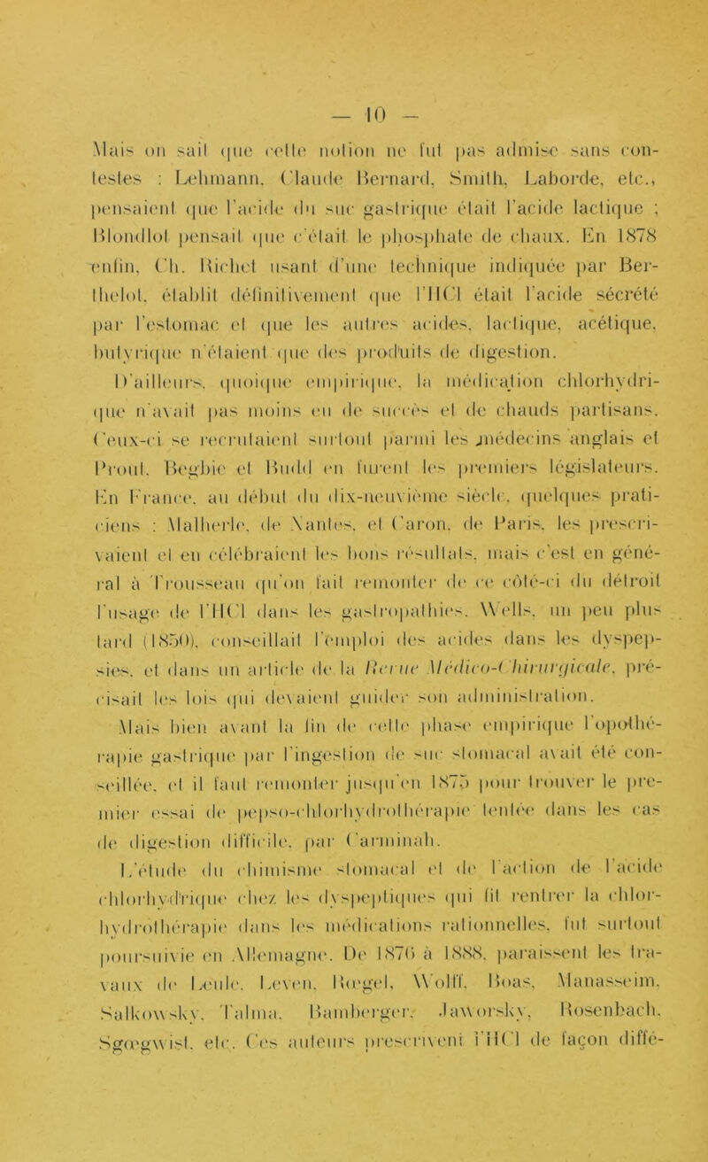 Mais on sait (|U() ci'IU' nolion ne l'nl pas admis'O sans con- testes : Lehmann. (Mande P)ei‘nard, Smith, J.aborde, etc., pensai('nt (pie l'acide dn snc gaslimpa' était l’acide lactifpic ; Htondlot pensait (pie c'était le phos})hate de chaux, éhi 1(S78 TMitin, (’h. Kichet iisaid d’nne teciini(pie indi(|uée )>ar Ber- thelot. établit détinitivenu'nt (pie l’IK'l était l’acide sécrété par ri'steinac et ipie h^s antres acides, lactiipie, acéticpie, hiityriipie n'étaient (pie des pro-d'nits de digestion. D'ailleurs, (pioiipie (Miipiii(pi(‘, la inédicajion chlorhvdri- (pie n'axait pas moins en de succès et de chauds jtai'tisans. (’(Mix-ci se recrnlai(Mil surtout parmi les jnédecins anglais et Proiit. Beghie et Bndd en Inrmit les preniiei's législatimrs. Ixn I''rance, an déhnt dn dix-nen\-iénie siècle, ((iiehpies prati- ciens : \lallierl(‘. de .Nantes, et (’aron. (te l^aris. les prescri- vaient et en célébrai('id h's bons résultats, mais c est en géné- ral à l'roussean (pi'on tait r(Mnonter de ce c(')té-ci dn détroit I nsagi- de l iK l dans les gasil■opatbi('s. Wells, un ])en pins lard (l(S.')0). conseillait r(‘mploi des acides dans l<‘s dyspej)- si(‘s. et dans nn article de la /h'cnc Mcdico-i hi]in‘(ii(ale. pi'é- cisait les lois ipii d('xai(ml gniib'c son adniinisiralion. Mais bitm axant la lin d(' ndb' phase (Miipiri(pie l'oindhé- rapi(‘ gastri(jiK' par l'ingestion d(' siic slomacal axait ete con- '■(‘illé(', et il tant remonter jns(pren 1870 itoiir trouver le ]»re- niier ('ssai de p^'pso-clilorbydrolliérapu' l('nl<‘(‘ dans les cas de digestion dilïicib'. par ( arminah. L'élmb' dn chimisme slomacal e\ de I action de l’acide cblorbvd’ri([iie cIk'/. dyspepli(|n('s (pii lit renlri'c la chlor- bydrolbérapi(‘ dans les médications rationnelles, tnt snrioni ponrsnixie (mi .\ll<'inagne. D(' I87() a 1888. paraissmit les li*a- xanx d(‘ LimiIc. Li'Ximi. I!(eg(d, \\ olll. Boas, Manassidm. SalUoxxskv. l'aima. Bambi'rger. ,la\xor.k\, Bosenl>acb.