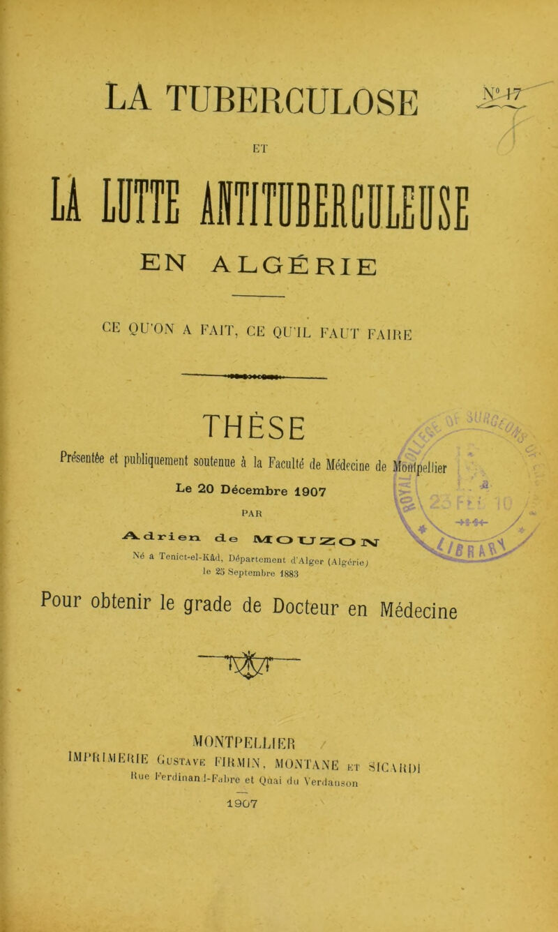 LA TUBERCULOSE ET Ü IDÎTE ilTlTDBERClIlEDSE EN ALGÉRIE CE OU’ON A FAIT, CE QU’IL FAUT FAIRE i***c«i THÈSE Présentée et publiquement soutenue à la Faculté de Médecine de Montpellier i . Le 20 Décembre 1907 PAR Adrien de IVt CD HJ z: o L. -iJ INT Né a Tenict-el-Kâd, Département d’Alger (Algérie; le 23 Septembre 1883 Pour obtenir le grade de Docteur en Médecine MONTPELUIEH / IMLHLVIEHIE Gustave FIRMIN, MONTANE et -SlCAHDl Hue Ferdinanl-Fahre et Quai du Verdaiison 1907