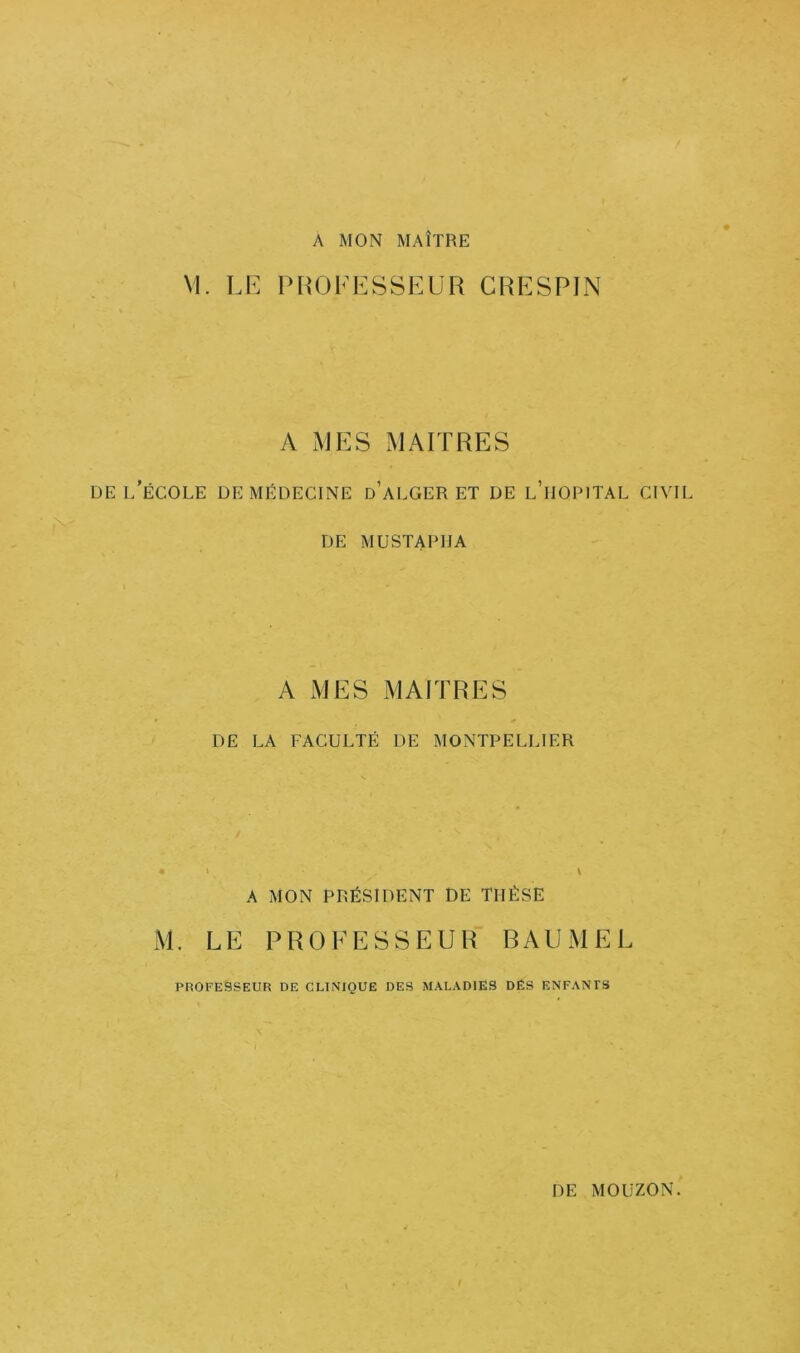 A MON MAÎTRE M. LE PROFESSEUR CRESPIN A MES MAITRES DE l’école de Médecine d’alger et de l’iiopital civil DE MUSTAPHA A MES MAITRES DE LA FACULTÉ DE MONTPELLIER A MON PRÉSIDENT DE THÈSE M. LE PROFESSEUR RAUMEL PROFESSEUR DE CLINIQUE DES MALADIES DÉS ENFANTS