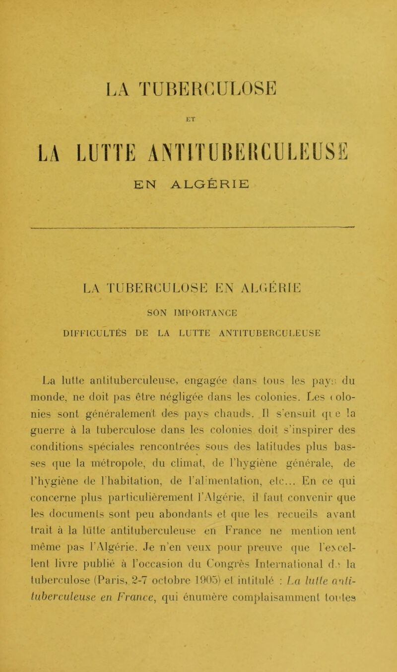 ET LA LUTTE ANTITUHEltCULEUSË EN ALGÉRIE LA TUBERCULOSL EN AL(;ÉRIE SON IMPORTANCE DIFFICULTÉS DE LA LUTTE ANTITUBERCULEUSE La lutte anliliiberculeiisc, engagée dans Ions les pay;; du monde, ne doit pas être négligée dans les colonies. Les ( olo- nies sont généralement de.s pays chauds. Il s ensuit <p c la guerre à la tuberculose dans les colonies doit s’inspirer des conditions spéciales rencontrées sous des latitudes plus bas- ses (pic la métropole, du climat, de l’hygiène générale, de l’hygiène de riiabitalion, de l’alunenlation, etc... En ce qui concerne })lus particulièrement l’.Algéi’ie, il faut convenir que les documents sont peu abondants et (pie les l’ecueils avant trait à la liTlte antituberculeuse en France ne mention lent même jias l’Algérie. Je n’en veux pour preuve (pie l’eNccl- lent livre publié à l’occasion du Congrès International d.' la tuberculose (Paris, 2-7 octobre 1005) et intitulé : La. lulle onli- tiiberculeuse en France, qui énumère complaisamment toutes