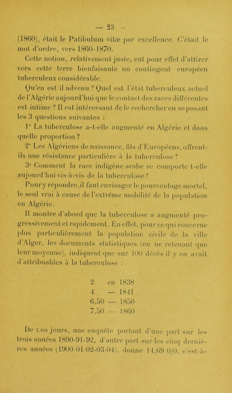 (18()0), était le Patibuluin vitæ ()ar excellence. C était le mot d’ordre, vers 1860-1870. Cette notion, relativement juste, eut pour eiïet d’attirer vers cette terre bienfaisante un contingent (uiropécn t U b e r c U1 e U X c O n s i d é r a b 1 e. Ou’en est il advenu ? (Juel est l’état tuberculeux actuel de l’Algérie aujourd’hui que le contact des i-aces dinerent(‘s est intime ? 11 est intéressant de le l■ecllercber en se posant les 3 questions suivantes : 1“ La tuberculose a-t-elle augmenté en Algérie et dans qutdle proportion? 2“ Les Algéi’iens de naissance, (ils d’I'Airopéens, offrent- ils une résistance jiarticulière à la tuberculose? 3° Comment la i*ace indigène arabe se comporte t-elh' aujourd’hui vis-à-vis de la tuberculose? Poury répondre,il faut envisage!’le pourcentage mortel, le seul vrai à cause de l’extrême mobilité de la j)0[)ulation en Algérie. 11 montre d’abord que la tuberculose a augmenté |)ro- gressivement et rapidement. Ln eftel, pour ce qui concei’ue plus j)articulièrement la population civile de la ville d’Alger, les documents statistiques (en ne retenant que leur moyenne). indi(|uent que sur 100 décès il v en avait d attribuables à la tuberculose : 2 en 1838 i — 18dl 6.50 — 1850 7.50 -- 1860 De LOS jours, une eiupiète portant d’une part sur les tioiSfinnees 1800-01-02, d autre j)ai*t sui* les cimj derniè- res années (1000-01-02-03-04), donne 1 1,60 0/0, c’est-à-