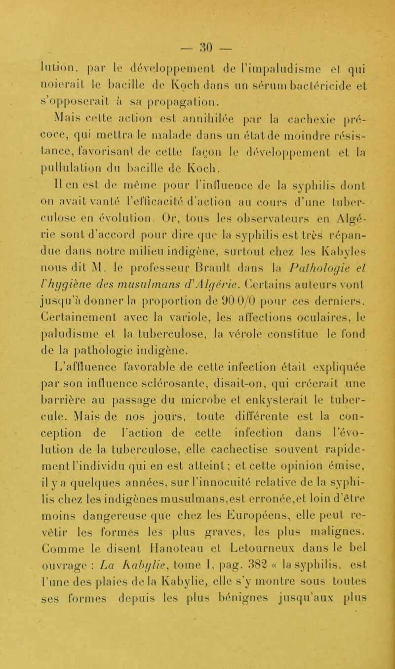 liuion. par le (lévj'loppement de riinpahidisine el qui noieraiL le l)aeille de Kocli dans im sdruin bactéricide et s’opposerait à sa j)ro[)agatioii. Mais C('Lle action est anniliib'e j)ar la (Cachexie |)ré- coce, (pii mettra le malade dans un état de moindre résis- tance, lavorisant de cette lin^'on le développement et la |)iillnlation dn bacille de Kocb. lien est de même pour l’innnence de la syphilis dont on avait vanté l’erficacité d’action an cours d’nne tidx'r- cnlose en évolution. Or, tous les observateurs en Algé- l'ie sont d’accord pour dire (pie la syphilis est très répan- due dans notre milien indigène, surtout chez les Kabvles nous dit M. le j)i*ol‘esseur Brault dans la f\ilholoçfie el rhygiène des miisiilinans d'Alyé/he. Certains auteurs vont jus(|u’à donner la proportion de 00 0/0 pour ces derniers. Certainement avec la variole, les affections oculaires, le paludisme et la tuberculose, la vérole constitue le fond de la |)athologie indigène. L’aftluence favorable de cette infection était expli(]uée par son influence scléi’osante, disait-on, qui créerait une barrière au jiassage du microbe et enkysterait le tuber- cule. Mais de nos jours, toute différente est la con- ception de l’action de cette infection dans l’évo- lution de la tuberculose, elle cachectise souvent rapide- ment l’individu (jui en est atteint; et cette opinion émise, il y a quel(|ues années, sur l’innocuité relative de la syphi- lis chez les indigènes musulmans,est erronée,et loin d’être moins dangereuse que chez les Eiirojiéens, elle peut re- vêtir les formes les |)lus graves, les plus malignes. Comme le disent Ilanoteau et Letourneiix dans le bel ouvrage : La kabylle, tome 1, pag. 382 « la syphilis, est l’une des jilaies delà Kabylie, elle s’y montre sous toutes ses formes de|)uis les plus bénignes jusqu’aux plus