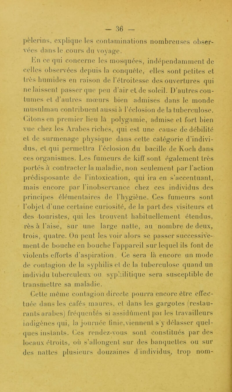 ])clcrins, explique les cont.-uninations nombreuses obser- vées dans le cours du voyage. l'ni ce qui concerne les mosquées, indé|)endamment de celles observées depuis la conquête, elles sont petites et très humides en raison de l’étroitesse des ouvei*tui‘es qui ne laissent passer que peu d’air eide soleil. D’autres cou- tumes et d’autres mœurs bien admises dans le monde musulman contidbuent aussi à l’éclosion de la tuberculose, rdtonsen premier lieu là polygamie, admise et fort bien vue chez les Ai'abes riches, qui est une cause de débilité et de surmenage physique dans cette catégorie d’indivi- dus, et qui permettra l’éclosion du bacille de Koch dans ces organismes. Les fumeurs de kiff sont également très [)ortés à contracter la maladie, non seulement par l’action })rédisposante de l’intoxication, qui ira en s’accentuant, mais encore par l’inobservance chez ces individus des princij)es élémentaires de l’hygiène. Ces fumeurs sont l’objet d’une certaine curiosité, de la part des ^visiteurs et des .touristes, qui les trouvent habituellement étendus, rès à l’aise, sur une large natte, au nombre de deux, trois, quatre. On peut les voir alors se passer successive- ment de bouche en bouche l’appareil sur lequel ils font de violents efforts d’aspiration. Ce sera là encore un mode de contagion de la syphilis et de la tuberculose quand un individu tuberculeux ou syid.iilitique sera susceptible de transmettre sa maladie. Cette même contagion directe poui-ra encore être elTec- tuée dans les cafés maures, et dans les gargotes (restau- rants arabes) fréquentés si assidûment pai les travailleurs indigènes qui, la journée tinie,viennent s’y délasser quel- ques instants. Ces rendez-vous sont constitués par des locaux étroits, où s’allongent sur des banquettes ou sur des nattes plusieurs douzaines d’individus, trop nom-