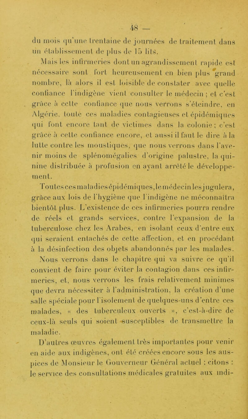 du mois (lu’imi' li-enlaine de joumées de ImilemenL dniis un élablisscMueiil de plus de 1f> lil?5. Mais les iiitinneries dont uu a^’i’audissemeul i*aj)ide est nécessaire sont rorl lieui'eusemenl en bien plus *grand noinlo'e, là aloi's il est l()isible d(‘constater avec (|uelle conliance l’indigène vicmt consulter le médecin ; et c’est grâce à cette conliance (jiie nous verrons s’éteindre, en Algéi’ie, toute ces maladies contagieuses et épidémicjues (jui font encore tant de victimes dans la colonie; c’est grâce à cette conliance encore, et aussi il faut le dii-e à la lutte contre les mousLicjues, (jue nous veri-ons dans l’ave- nir moins de s[)lénomégalies d’origine [)alusli‘e, la (pii- nine distribuée à proTusion en ayant arreté le dévelop[)e- ment. d’ou tes ces ma ladies épi démi(pies, le médecin lesjugulera, grâce aux lois de l'hygiène (jue l’indigène ne méconnaîtra bientôt plus. L’existence de ces inlirmeries pourra rendre de réels et grands services, contre l’expansion de la tuberculose chez les Arabes, en isolant ceux d’entre eux (jui seraient entachés de cette affection, et en procédant à la désinfection des objets al)andonnés par les malades. Nous verrons dans le chapitre qui va suivre ce qu’il convient de faire pour éviter la contagion dans ces inlir- meries, et, nous verrons les frais relativement minimes que devra nécessiter à radministration, la création d’une salle spéciale pour l’isolement de quelques-uns d’entre ces malades, « des tuberculeux ouverts », c’est-à-dire de ceux-là seuls qui soient susceptibles de ti'ansmettre la maladie. D’autres œuvres également très importantes pour venir (Ml aide aux indigènes, ont été créées encore sous les aus- pices de Monsieur le Gouverneur Général actuel : citons : le service des consultations médicales gratuites aux mdi-