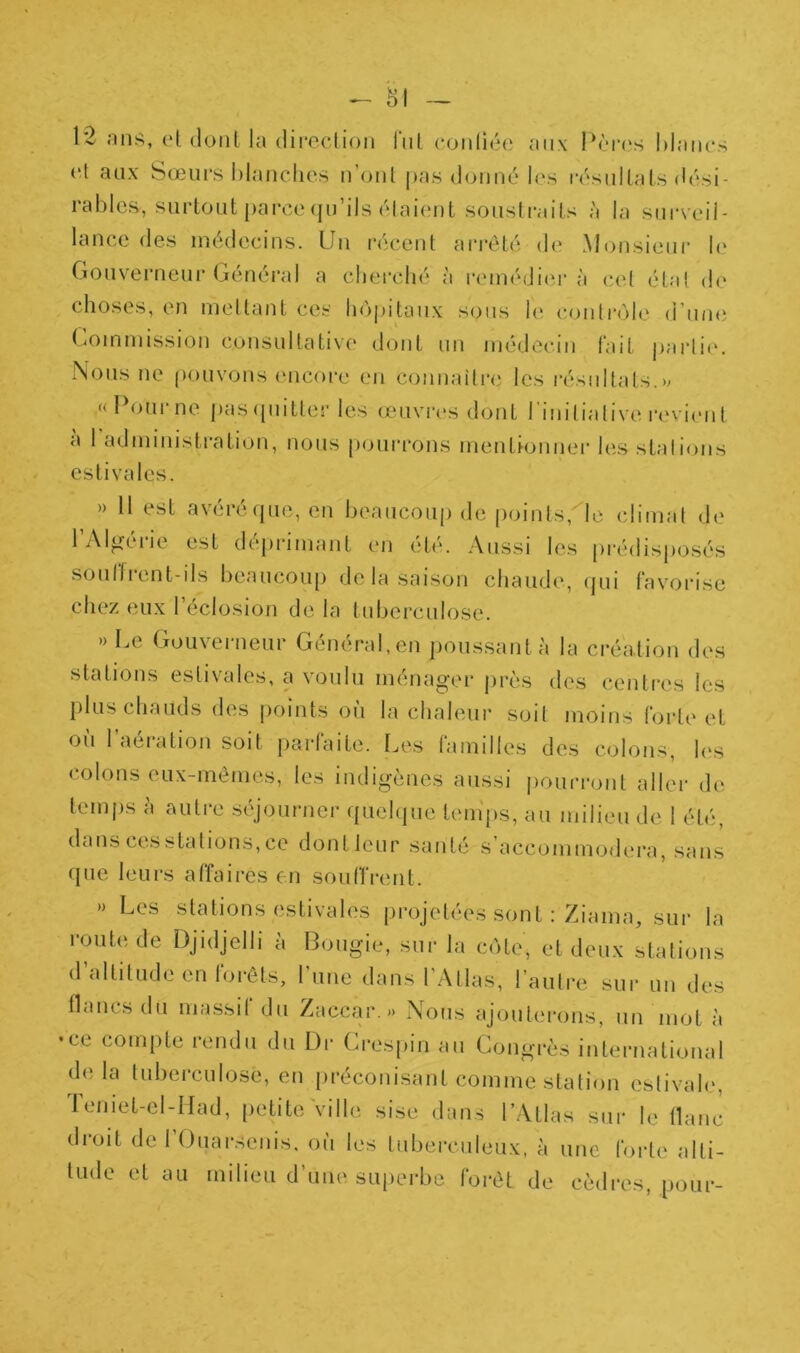 ^ 81 — 12 mis, et dont la difcelion lui coii(ié(; aux l)laiies et aux Sœurs hlanclies n’ont pas donné l(‘s résidtals (U'si- rablcs, surtout parce (ju’ils étaient soustraits à la surveil- lance des médecins. Un récent ari’êté de Monsieur l(‘ Gouvei’neur Général a cherché à reméditu’ à cet état <h' choses, en mettant ces ho|u‘taux sous le contrôle d’une (mmmission consultative dont un médecin fait |)arti(‘. Nous ne ()ouvons encoi-e en connaitre les l'ésidtats. «Poui’ne pas (piitter les œiivri's dont linitialive revient a 1 administration, nous pourrons mentionner h'.s stations estivales. » Il est avéréquc, en beaucoup de points,^le climat de l’Algérie est déprimant en été. Aussi les prédisposés soullient-ils beaucoup delà saison chaude, cpii favorise chez eux l’éclosion de la tuberculose. » Le Gouverneur Général, en poussant à la création des stations estivales, a voulu ménager près des centres les plus chauds des points oii la chaleur soit moins forte et où l’aération soit parfaite. Les familles des colons, h‘S colons eux-mêmes, les indigènes aussi |)ouri*ont aller de temps à autre séjourner queh|ue tenips, au milieu de 1 été, dans ces stations, ce dont leur santé s’accommodera, sans (]ue leurs affaires on sou firent. » Les stations estivales i)i‘ojetées sont : Ziama, sur la route de Djidjelli à Bougie, sur la cote, et deux stations d’altitude en forêts, l’une dans l’Atlas, l’autre sur un des flancs du massif du Zaccar.» Nous ajouterons, un niot à •ce compte rendu du Dr Crespin au Congrès international delà tuberculose, en préconisant comme station estivale, Teniet-el-IIad, petite Ville sise dans l’Atlas sur le flanc droit de 1 (Juarsenis, où les tubei-culeux, à une forte alti- tude et au milieu d’une superbe forêt de cèdres, pour-