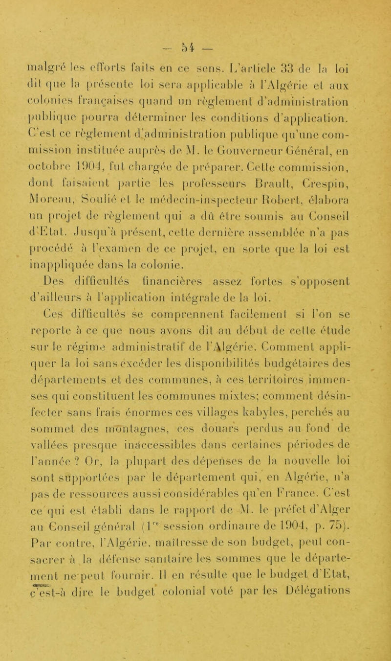 malgi'é les ellorls faits en ce sens. L’ai'liele de la loi (lit (jne la j)r(‘S(Mile l(ji sera a|)]»lieal)le à l’Algt'rie el anx colonies (raneais('s (|iiand nn règlenienl d’adininish'alion |inl>li([ne poniTa diHenninei- les eondilioïis (ra[)|)licali<jn. (desl ce règic'inenL (radminisU’alion publicjiie (jn’nne com- mission insliUiée anjirès d<‘. M. le Goiivernenr Général, en oclobia' 11)01, fiiL chargée de préj^arer. Gidle commission, doiil faisaicnl partie les proh'sseurs Hranll, (O'cspin, Moia'an, Sonlié v[ le médecin-inspeclenr HoherL, élabora nn projet de i‘èglem(Mit (pii a dû être soumis an (Conseil d’b]lal. .Ins(prà présent, celle deiaiière assciiiblée n’a pas procédé à l’exaimm de ce projet, en sorte <pie la loi est inappli(]uée dans la colonie. Des diflicnllés (inancières assez fortes s’o|)])Osenl d’aillcni's à rapjdication intégrale de la loi. (A'S difticiiltés se comprennent facilemenl si l’on se re[)orle à ce qne nous avons dit au début de celle élude sur le régime administratif de l’Algérie. Comment appli- (picr la loi sans excéder les disponibilités budgétaires des déparlemcnls et des communes, à ces territoires immen- ses (pii conslilucnl les communes mixtes; comment désin- fecter sans frais énormes ces villages kabyles, (lei'chés au sommet d('S mimtagnes, ces douars j)erdus au fond de vallées j)r('S(pie inaccessibles dans certaines périodes de l’année? Or, la j)luparl des déj)enses de la nouvelle loi sont supportées par le déparlement ipii, en Algérie, n’a pas de ressoui'ces aussi considéi’ables fpi’en lrance. C est ce (pii est élatdi dans le rapport de .M. le préfet d’Alger au (h)useil général (0“ session ordinaire de H)01, p. 75). Ibir contre, l’Algériiv maili’esse de son budget, |)eul con- sacri'r à la délense sanilaire les sommes (pie le déjiarle- ment ne p(‘ut fournil’. Il en résulte cpie le tmdgel d Liât, cVsl-à dire le budget colonial volé [>ar les Délégations