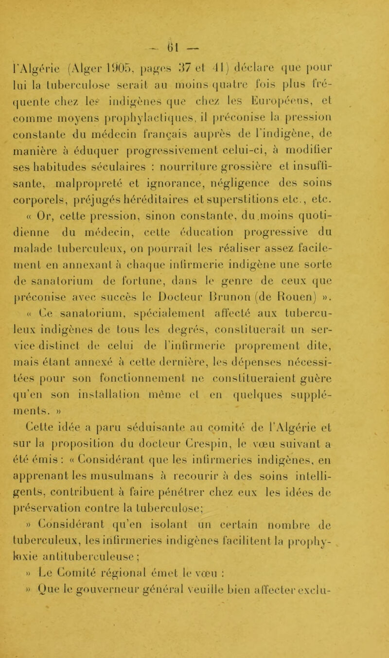 l’Algérie (Alger 1U05. j)ag('s .‘17 el -11) déeUu'e <|ue pour lui la luhereulose serait au moins (jualre lois |j1us ^l•é- (|uenle chez les indigènes ipie chez les Européens, et comme moyens pi‘ophylacli(pies, il |)i‘éconise la pression constante du médecin IVanc^-ais au|)rès de l’indigène, de manière à éduquer progressivement celui-ci, à modilier ses habitudes séculaires : nourriture grossière et insufli- sante, malpropreté et ignorance, négligence des soins corporels, préjugés héréditaires et superstitions etc., etc. « Or, cette pression, sinon constante, du,moins (juoti- dienne du médecin, cette éducation progressive du malade tuberculeux, ou pourrait les réaliser assez l’acile- meut en annexant à chaque inlirmerie indigène une sorte de sanatorium de l'ortune, dans le genre de ceux que préconise avec succès le Docteur Di-unon (de Rouen) ». « Ce sanatorium, spécialement affecté aux tubercu- leux indigènes de tous les degrés, constituerait un ser- vice distinct de celui de rinlirmerie [)ropremeut dite, mais étant annexé à (*ette dernièi'e, les dépenses nécessi- tées pour sou fouctionnemeut ne constitueraient guère (pi’eii son installation même <‘t en quelques supplé- ments. » Cette idée a paru séduisante au comité de l'Algéi'ie et sur la proposition du docteur Crespin, le vœu suivant a été émis: «Considérant que les iuliruieries indigènes, en apprenant les musulmans à recourir à des soins intelli- gents, contribuent à faire pénétrer chez eux les idées de préservation contre la tuberculose; » (Considérant (ju’en isolant un certain nomt)i‘e de tubei’CLileux, les inOrmeries indigènes facilitent la prophy- hixie antituberculeuse ; » Le Comité régional émet le vœu : » (Jiie le gouverneur généi-al veuille bien affecter exclu-