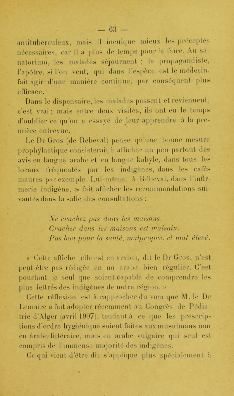 anliliil)er(*nletix, mais i! iticultjiie mieux les |)r('c,c[)les nécessaires, eai' il a plus de temps pour le laire. Au sa- natorium, les malades séjouiMieiil ; le propagandiste, l’apôtre, si l’on veut, ([ui dans l’es[)èce est le médecin, faitagii’ d’une manière continue, par conséquent plus eflicace. Dans le dispensaire, les malades passent et reviennent, c’est vrai ; mais entre deux visiles, ils ont eu le temps d’oublier ce (|u’on a essayé de leur ajjprendre à la pre- mière entrevue. Le Dr Gros (de Rébeval; pens(' (ju’une bonne mesure propbÿlactiipie consisterait à alTudier un j)eu |)ai‘tout des avis en langue ai'abe et en langue kabyle, dans tous les locaux rré(juentés par les indigènes, dans les calés maures par exemple. Liii-meme, à Rébeval, dans l’inlir- merie Indigène, tait al'lichei' les recommandations sui- vantes dans la salle des consultations: A'c crachez pas dans les maisons. Cracher dans les maisons esl malsain. Pas hon poar la sanlé, malpropre, el mal élevé. « (Aîtti' aflîclK' elle est (M1 arabe), dit le Di‘ Gros, n’c'st peut èti'e p:is l'édigée en un aralx' bien régulier. C’est pourtant le seul que soient ca[)able de comprendre les plus lettrés des indigènes de notre région. » (k‘tte l’étlexion est à rapprocher du vœu (|ue M. le Dr Lemaii'e a fait ado|)ter l’écemment au Congrès de Pédia- trie d’Alger (avril 1907), tendant à ce qiH' les prescri[)- lions d’ordre hygiéni(pie soient faites aux musulmans non en arabe littéraire, mais en arabe vulgaii-e qui seul est compi'is de l’immense majorité des indigènes. Ce (pii vient d’étre dit s’a[)pli(|ue plus S[)écialement à