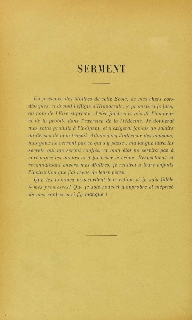 SERMENT En présence des Maîtres de cette Ecole, de mes chers con- disciples, cl devant l'ejjigie d’Uippocralc, [c promets et /e /«re, au nom de l'Etre suprême, d’être fidèle aux lois de l'honneur et de la probité dans Vexercice de la Médecine. Je donnerai mes soins gratuits à l’indigent, et n’exigerai iarnais un salaire au-dessus de mon travail. Admis dans l’intérieur des maisons, mes yeux ne verront pas ce qui s’y passe ; ma langue taira les secrets qui me seront confiés, et mon état ne servira pas à corrompre les mœurs ni à favoriser le crime. Respectueux et reconnaissant envers mes Maîtres, je rendrai à leurs enfants l’instruction que f’ai reçue de leurs pères. Que les hommes m’accordent leur estime si je suis fidèle à mes promesses! Que le sois couvert d’opprobre et méprisé de mes confrères si j’y manque !