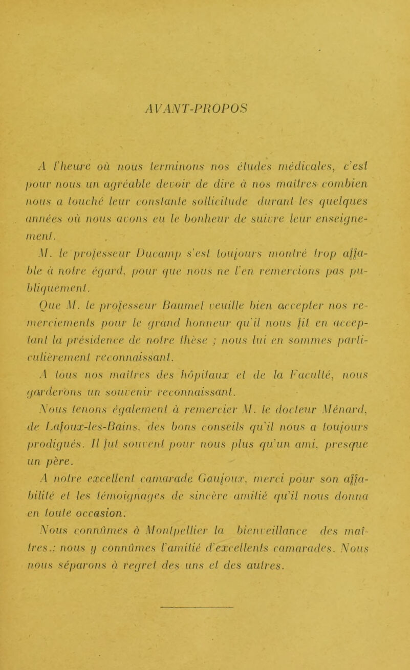 AVANT-PROPOS .1 llieLirc où nous lerniiiïuns nos chules mêdicules, c’esl pour nous an agrcahlo dcuoir de dire à nos iiKiilres coinbien nous a louché leur conslanle solUcilude duranl les quelques années où tioiis (irons eu le bonheur de suivre leur enseiqne- nienl. .1/. le prolesseur Ducainp s’esl Uju'iours monlré Irop affu- ble à noire équrd, pour <fue nous ne l'en reinercions pas pu- bli(jueinenl. Oue M. le professeur Raumel veuille bien cu cepler nos re- nierciemeids pour le qrund honneur qu'il nous fil en accep- lanl la présidence (Je noire Ihèse ; nous lui en sommes parli- culièremenl recomiaissanl. A Ions nos mailres des h(')j)ilnux el de la Facullé, nous qnrderons un souvenir recomiaissanl. Nous lenons éqcdemenl a remercier M. le docleur Ménard, de IJifoux-les-Bains. des bons conseils qu’il nous a loufours prodi(jués. Il fui souvenl pour nous plus qu'un ami, prescfue un père. .1 noh‘e excellenl camarade Coufoux, merci pour son affa- bililé el les lémoiijtuujes de sincère amilié (pi'il nems donna en loule occasion. Nous connûmes à Monlpellier la. bienreillance des maî- Ires.: nous y connûmes l'amilié d'excellents camarades. Nous nous séparons à rerjrel des uns el des autres.