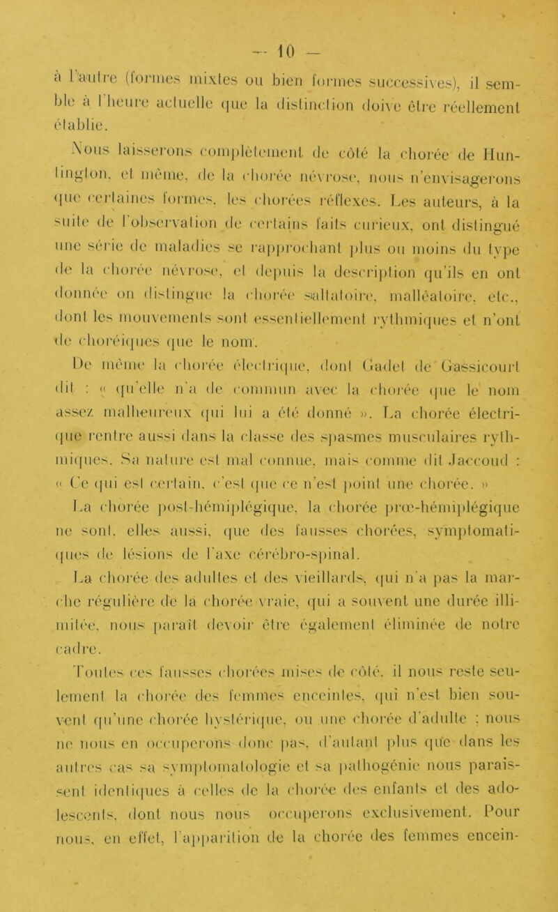 - iO - a l'autre (lonnes inixlcs ou bien formes successives), il sem- ble a I heuie actuelle (|ue la (lisliuction (loi\e ôli’e réellemenl établie. -Nous laissei-oiis complètcmeiit. de C(Mé la chorée de Hun- liii^lou. et même, de la choi'ée iié\ i‘ose, nous ii’eiivisagei’oiis (|ue cei’taiues tonnes, les chorées l'éflexes. I.es auteurs, à la suite de 1 ol.)servation de certains faits curieux, ont distingué une sérié de maladies se rai)|)rorhanl j)lus ou moins du tvpe d<‘ la choi’ce né\ros(‘, (d depuis la descrij)tion qu’ils en ont donnée on distingue la ( lioive sialtatoii-c*, malléatoii-e. etc., dont les mouvements soid esseidielhmient rythmi(pies el n’ont de (dioréi(jnes (pie le nom. De même la chor(''e électiàipie, dont (ladet de Gassicourl dit : <1 (pi elle n’a de commun a\ec la choj'ée (pie le nom assez malheiiriMix (pii lui a été donné ». La choi'ée éleclri- ipie rentre aussi dans la classe des sjiasmes musculaires ryth- niiipies. Sa nature est mal connue, mais comme dit Jaccoud ; « (’e (pii est C:(,'rtain. c’est (pie ce n’esi point une chorée. » La chorée juist-hémiplégique, la chorée jira'-hémijilégiijue ne sont, elles aussi, (pie des fausses chorées, symptomati- (pies de lésions de l'axe cérébro-spinal. La chorée des adultes et des vieillards, (pii n'a pas la mai- ( he régulière de la choive vraie, (fui a soiixent une durée illi- mitée. nous paraît dmoir être également éliminée de notre cadre. Toiit(‘s ces fausses chorées mises de c(')té. il nous reste seu- lement la chorée des f('inmes enceintes, (pii n est bien sou- vent ffii’nnc ( horée hystériipie, ou une chorée d'adulte ; nous lu; nous en occuperons donc pas. d'anlanl jilus (pie dans les autres cas sa symptomatologie el sa fiathogénie nous parais- sent identiipies à celles de la choive des enfants et des ado- lescents, dont nous nous occuperons exclusivement. Pour nous, en effet, l’apparition de la chorée des femmes encein-