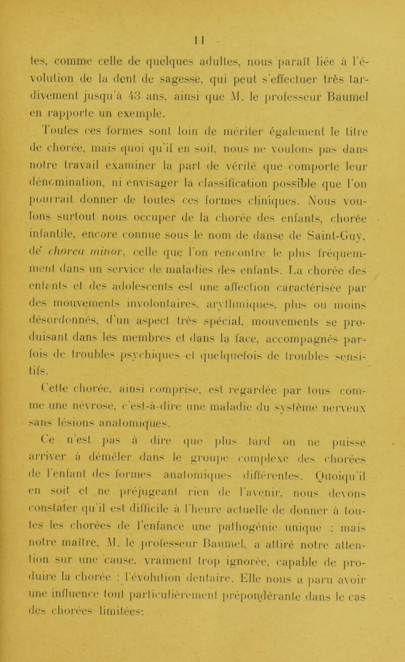 les, comme celle de quelques adultes, nous paj'aîl liée à l’é- vülulion de la deid de sagesse, qui peut s’effectuer très tar- divement jusqu’à i3 ans, ainsi (|ue .M. le professeur Baumel en j‘appoi‘le un exemple. Toutes ces formes sont loin de méiàtei' également le titi-e de chorée, mais (pioi (pi'il en soit, nous ne voulons jvas dans notre travail examiner la j)arl de véi'ité ([ue compoj'te leur dénomination, ni envisager la classification pos.silile (jue l’on j)Ouirail donner de toutes ces formes cliniques. Nous vou- lons surtout nous occupei' de la chorée des enfants, chorée inlaidile, encoie connue sous le nom de danse de .Saint-Guy, de choiea ininor, celle (pie l’on renconliH' le jihis fréipiem- meiit dans un sei’vici' de maladies des enfants. La choiée dos enlc-nts et des adolescents est une affection cai'actérisée pai‘ des mouvements iiuolonlaires. ai‘\ Ihiuiipies.. |)hrs ou moins désordonnés, d’un aspect ti’ès spécial, mouvements se pro- duisant dans les membres et dans la face, acconqiagnés pai‘- fois de li’ouhles psychiipies et (piehpiefois de Irouhles sensi- tifs. ( elle chorée, ainsi comprise, est n'gardée par tous com- me une névrosi!, c’est-à-dire une maladie du svsiéme nerveux sans lésions analomi(pies. C’e n’est jms à diie (pie ])his t'ard on ne puisse ai'ri\er a démêler dans le groupe complexe des chorées de 1 entant des Ioi’iih's analoniKpies dillér('nles. ()iioi([u’d en soit et ne préjugeant l■ien de rav(mir. nous de\on> ✓ constater (pi il est dilficile a I Inuire actuelle de donnm’ à tou- tes les chorées de l’enfance une fialhogénii' unique ; mais notre niailre. Al. le ju'ofessiMir Baumel. a attiré notre allen- lion sur une cause, vi'aimenl trop ignorée, cajiable de jtro- duire la chorée : révolution (lenlair('. bille nous a ])aru a\oir une inriuence tout iiai'liculà'rcmenl piépondérante dans le cas des chorées limitées*.