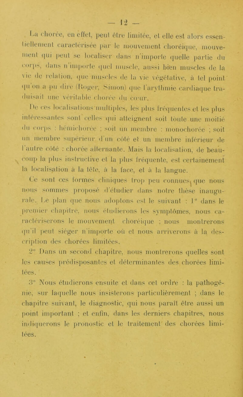 I-U clioree, en ellel, peul êli’o liinilce, cl elle esl alors esscii- Iielleiiienl caracirrisée pai’ le inonveinonL dioi'éiqiie, niouve- nieiil (|Lii peul se localiser dans n inipoiie (pielle parlic du eorjts, dans n inipoiie (piel iiiiiscle, aussi bien muscles <le la \ ie de l'elalion, (jue niuscles de la vit' végélalive, à tel point' (pi on a pu dirt' (lloger, Simon) tpie rai'yllinde cardiatpie Ira- duisad une vt'i'ilalde rlioi't'e du e(eur. I >e c('s loealisalionsmidiiples, les jiliis li'étpienles et les ])lus iideressanlos soid celles tjiii attci^'nenl soit loule une moilié du corps : lu'iniclioree ; soil un niend)j‘e : monoclnjrée ; st^it un membi'e supérieur d'un coté et un meinbre inlerieui' de I nuire coté ; clKH’ée aüernante. Mais la localisation, de beau- coup la plus instrnclive et la j>lus fi'équente, est certainement la localisation à la tête, à la lace, el à la langue. C e sont ces lorines cliniques ti'oj) ])eu connues^ cpie nous nous sommes jiroposé d’éludiei' dans noire thèse inaugu- ral('. Le plan que nous adoptons est le suivant ; 1° dans le prei.niei' cliapiire, nous èlinherons les symptômes, nous ca- ractériserons le mouvement choréitpie ; nous montrerons (fudl peut siégei' irimjtortc où et nous arrivei'ons à la des- cri])lion des chorées limitées. 2” Dans un second chapitie, nous monli-erons quelles sont les causes prédisposanles et déterminanles des chorées limi- .3'’ Nous étudierons ensuite et dans cet ordre ; la pathogé- nie, sur laipielle nous insistei'ons jiarticulièremenl ; dans le chapitre siiivanl, le diagnostic, qui nous })araît être aussi un point inqiortant ; et cnlin, dans les derniers chapitres, nous indicpierons le pronostic et le traitement des chorées limi- tées.