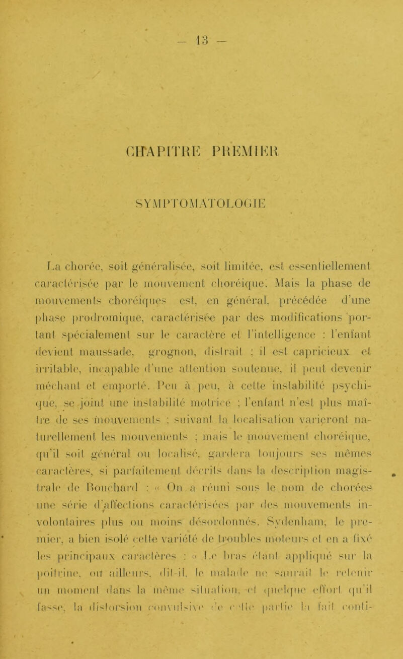 ClPAPITliK PHKMIKP SYMl>rOMATOT.Ü(ilK f.a chüi'éo, soit <;,énéralis('‘o, soit limitée, est ess^'nliellement enraetéi'isée ])ar le motivemeiil clioi‘éi((uei Mais la phase <le mouvements ehoiviqties est, en général, ])récé(lée d’une |)hasc pi“o(li'oini((iie, caractérisée j)aj“ des niodifirations ’jior- tant spécialement sur le caractèi'e et rinlelligeiua^ : reniant devient maussade, grognon, distrait ; il est ca})ricieux et irrilahh', incapable d’une allention soutenue, il p(Mil devenij' méchant et em])oi‘lé. l’eu à j)eii, à cette inslabililé psyclii- (pie, SC joint une inslabililé motrice ; l’eniant n’esl ))lus maî- Ire de ses inouvenu'nts ; suivant la localisation varipront na- turellement les mouveuuMits ; mais h' mou\(Mnenl cboréi(iue, ffu'il soit général ou localisé, gardera toiijoui's ses mêmes caractères, si pariaitcmuMil déci'ils dans la desci’ii)!ion magis- , trah' de Bouchard ; « On a l•émd sous le nom de choréesi une série d’alTeclions caractéri-éc^s nai* des mouvenu'nts in- i ^ volontaires ))liis ou moins désordoimés. Sydenham, le pi‘e- min‘, a bien isolé celle xariété de troubles moteiii's (d en a fixé ✓ les pririci]»aiix caractères ; << L(' bras étant ajipli(pié sur la poitriiK'. ou ailliMirs. dil-ii. le inabub' ne :-;anrail le n't('nir un monnud dans la même siliiation. et ipiebfm' ('rfoid (pi'il fa'^se, la di<loi‘sion con\iilsi\(' de c'tic [larlie l,i tait conti-