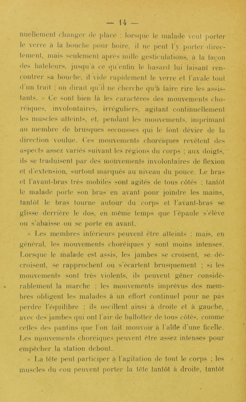 nuollcMnenl cliaiii^cr de |)hici' : Ioi‘s(|ik‘ le malade vcid jjoi'lcr 1(' verre à la boiielie pour l)oir('. il im peut l’v i)ork‘r diree- l(Mn(Md. mais seiileiiUMil après milh' ^eslieulalions, à la ïaeon des halehaii's. jiisqii à ce (pi'eiiliii le hasard lui l'aisanl l'eu- eoidrer sa hoiu lu\ il \id(' rapith'imuil le vei're et Taxale loul d un Irail : ou dirait (pi il ne elK'rche ipi’à laira' rire les assis- lauls. » Ce soûl bien là les earaetèi'es des moiivemeuls eluj- l'ciipu^s, involoulairc's, inégulim-s, agilaiil conlinuellemeul l(.'s miis(des fallcuuls. cd, peiidaul les moiiviMueuls. iiujirimaul au membi‘(^ de briisipies sc'coiisses ipii le l'ont dévier de la direetiou \uuliu'. Ces mouvements e.horéi(]ues lanôteul des aspects assez \aiàés suivaid les régions du eoi'ps ; aux doigts, ils se IraduisenI jiar des mouvements involonlaires de flexion el d’(‘xtension. surloni maripiés au niveau du jiouee. Le bi'as ('[ l’avanl-biais li-ès mobiles sont agitées de tous côtés ; tantôt le malade porte son bras en avant pour joindi'e les mains, tantôt le bras tourne autour du corps et l’avant-bras se glisse deriâère le dos, en même temps (jue l'épaule s’élève ou s’abaisse ou se ])orte en avant. » Les membies intéiàeiirs jreuvent être atieinis ; mais, en général, les mouvemeids cboréicfues y sont moins intenses. Lorscpie le malade est assis, les jambes se croisent, se dé- croisent, se l’appi’ocbent ou s’écartent brusquement ; si les mouvements sord ti’ès violents, ils peuvent génei' considé- rablement la marche ; les mouvements inqu'évns des mem- lu'es oldigent les malades à un effort continuel pour ne pas ])erdre l’ibpiilibn' ; ils oscillent ainsi à droite et à gauche, a\ ('c des jambes cpii ont l’air de ballotter de Ions côtés, comme ci'lles des [laidins (pie l’on fait moiivoi-r à l’aitle d'une ficelle. J.es moiiveimmls choréicpies peuvent être assez intenses pour cmpêcbei' la station debont. » La Icle ])eut partici|)er à l’agitai ion de loul le coi'ps ; Ics^ muscles du cou peuvent imi-lei- la tôle lanléd à droite, tantôt