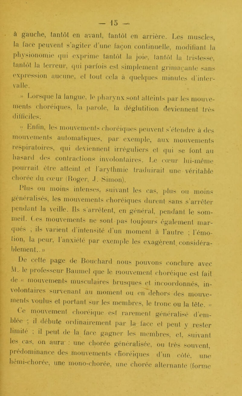 A gcUiche, lanfol en avant, tantôt on ari’ière. I.es innsclos, la lace pcnvent s’agiter d’iitn' façon coiitiiuielle, modifiant la pliysionoinie (pii expimne tantôt la joii*. tantôt la ti’islasse. t.ndot la leri'eiii', ipii jiartois est sinijileinent gi'imacjante sans (‘xpi'('ssi(jn ancniK'. et tout cela à (pinhpn's ininnies d’inter- valle. » Lorscpie la langue, le pliai-ynx sont atteints par les monvo- ments cliorciipies, la pai'oh', la déglutition devienneid tiV.vs difticiles. » l’mtin. les inonvennmts choréiijiies peiivi'id s’étendre à <l(‘.s monvmiUMits antomatHpies, pai- exemple, aux monvements re.spira toi res. ipii d(>vi(‘nneid irivgnliers et (pii se font an hasard d(>s contractions involontaiix's. Le comij' Ini-mème ponrrad être atteint et rarylhmie traduirait une véritable chorée du c(ï‘lii' (Ifoger, .1. Simon). Lins on moins intensi's,. suivant les cas, plus on moins géïK'ralises, les monxemenis clioréif[ues durent sans s’arrêter pendant la veille. Ils s’arrêtent, en général, pendant le som- meil. ( es moux'cments ne sont pas toujours également mar- (|ués , ils varient d’intensité d’un moment à l’autre ; l’émo- tion, la peur, l’anxiété par exem])le les exagèrent considéra- blement.. » lie cette page de Bouchard nous pouvons conclure avec •M. le profe.ssenr Baumi'l (pie le mouvement choréiijiie est fait de « mouvements musculaires hrusipies et incoordonnés, in- volontaires survenant an moment ou en'dehors des monve- ments voulus et |)oi'tant sui- les membres, le tronc ou la tête. » Ce moiixement chor(u’(pie est i-arement généralisé d’mn- blec : il débute ordinairement jiar la face et jieut y rester limite ; il peut do la face gagner les mmnbres, et. suivant les cas, on aura : une chorée généralisée, ou très souvent, prédominance des mouvements cnoréicjiies d’un côti'. une hemi-chorei*, une mono-chorée, une chorée alternante (forme