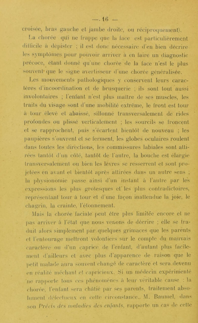 croisü€, bj'as gaiiclie cl jambe dj'üile, ou réciju’ocjiiemcnt). !.a cliurée ([ui ne ti‘a}ipe (|ue la lace est parliculièremcnt (lillicile a dépislej' ; il est donc nécessaire' d'en bien décj’irc les syni))loines })üiii' pouvoir ai'idver à en taire nn diagnoslic précoce, étant donné (pi’nne clunée de la lace n’est le t)lus sonvenb (pie le signe avertisseur d’une cboi'éc géiiéi'alisée. Les nionxenienls j)aUiologi(]nes y conservent leurs carac- tères d’incoordination et de brns({iierie ; ils sont tout aussi involontaires ; l’entant n’est jilus maître de ses muscles, les traits du visage sont d’une mobilité extrême, le Iront est tour à toLii' élevé et abaissé, sillonné transvej'salemeiit de rides [irofondes ou plissé verticalemeni ; les sourcils se troncent et se l•a])procbent, jinis s’écartent bientôt de nouveau ; les jiaupières s’ouvrent et se terment, les globes oculaires roulent dans toutes les directions, les commissures labiales sont atti- rées laidôl d'nn n'ilé, tantôt de l’aulre, la bouche est élargie Iransversalement ou bien les lèvres se l'essenenl et sont ju'm jetées en avant et bientôt api'ès attirées dans un autre sens ; la ])liysionomie jtasse ainsi d’un inslani à l’anlie i>ar les ex[)j-essions les plus gro!es([ues et' les pins conlradicloires, l’epiésenlanl tour à tour et tl’une façon inattendue la joie, le chagrin, la crainte, l’étonnement. Mais la chorée faciale pent ôtie ]»lus limitée encore el no pas arriver à l’état ipie nous venons de décrire ; elle se ii'a- diiit alors simpleirient par quel(]iies grimaces (gie les parents ('I l'eidonrago metti’ont volontiers sur le comple du mauvais caraclère on d’un capri-ce de l’enfant, d'aulani plus facile- iiK'id d’ailleurs et avec plus d’api»arencc de raison que le pelil malade aura souvent changé de caractère et sera devenu ('U réalité méchant e! capricieux. Si un médecin expérimenlé ii('. rajtporle Ions ces phi'iiomènes a loin’ x'erilable cause ; la (dioiée. l’eid'anl sera châtié pai' ses parents, IraitemenI abso- hniH'iil déh'cliienx ('ii celb' circonstance. .M. Banmel. dans son lUu'ds dc.s mnidtiii's des ciijcwls, rapport(' nn cas de cet le