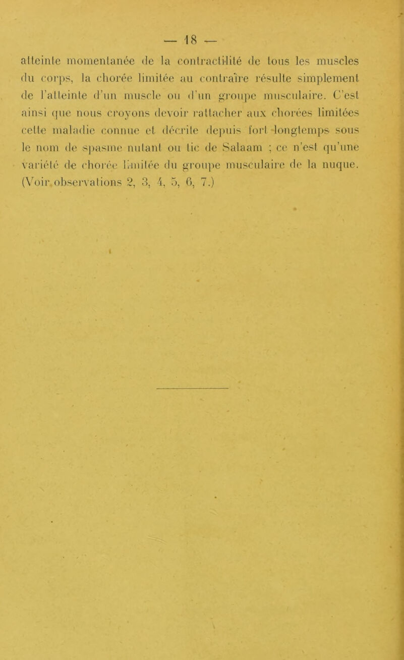 alteiiile momenlanée de la contractilité de tous les muscles du corps, la chorée limitée au contrau-e l’ésulte simplement de l’atteinte d’iin muscle ou d’im ^l'oiipe musculaire. C’est ainsi (pie nous croyons devoii’ rattaclier aux chorées limitées cette maladie connue et décrite dejniis fort 'longtemps sous le nom de spasme niilanl ou tic de Salaam ; ce n’est fpi’une variété de chorée li-mil('‘e du groipie musculaire de la nuque. (Voir, observât ions 2, 3, i, 5, 0, 7.) t
